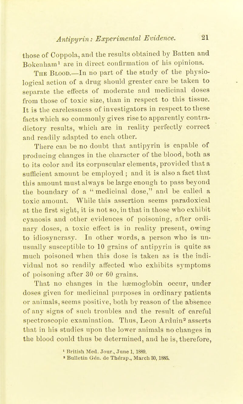 those of Coppola, and the results obtained by Batten and Bokenhain1 are in direct confirmation of his opinions. The Blood.—In no part of the study of the physio- logical action of a drug should greater care be taken to separate the effects of moderate and medicinal doses from those of toxic size, than in respect to this tissue. It is the carelessness of investigators in respect to these facts which so commonly gives rise to apparently contra- dictory results, which are in reality perfectly correct and readily adapted to each other. There can be no doubt that antipyrin is capable of producing changes in the character of the blood, both as to its color and its corpuscular elements, provided that a sufficient amount be employed ; and it is also a fact that this amount must always be large enough to pass beyond the boundary of a  medicinal dose, and be called a toxic amount. While this assertion seems paradoxical at the first sight, it is not so, in that in those who exhibit cyanosis and other evidences of poisoning, after ordi- nary doses, a toxic effect is in reality present, owing to idiosyncrasy. In other words, a person who is un- usually susceptible to 10 grains of antipyrin is quite as much poisoned when this dose is taken as is the indi- vidual not so readily affected who exhibits s};rmptoms of poisoning after 30 or 60 grains. That no changes in the haemoglobin occur, under doses given for medicinal purposes in ordinary patients or animals, seems positive, both by reason of the absence of any signs of such troubles and the result of careful spectroscopic examination. Thus, Leon Arduin2 asserts that in his studies upon the lower animals no changes in the blood could thus be determined, and he is, therefore, 1 British Med. Jour., June 1, 1889. * Bulletin Ge'n. de Therap., March 30,1885.