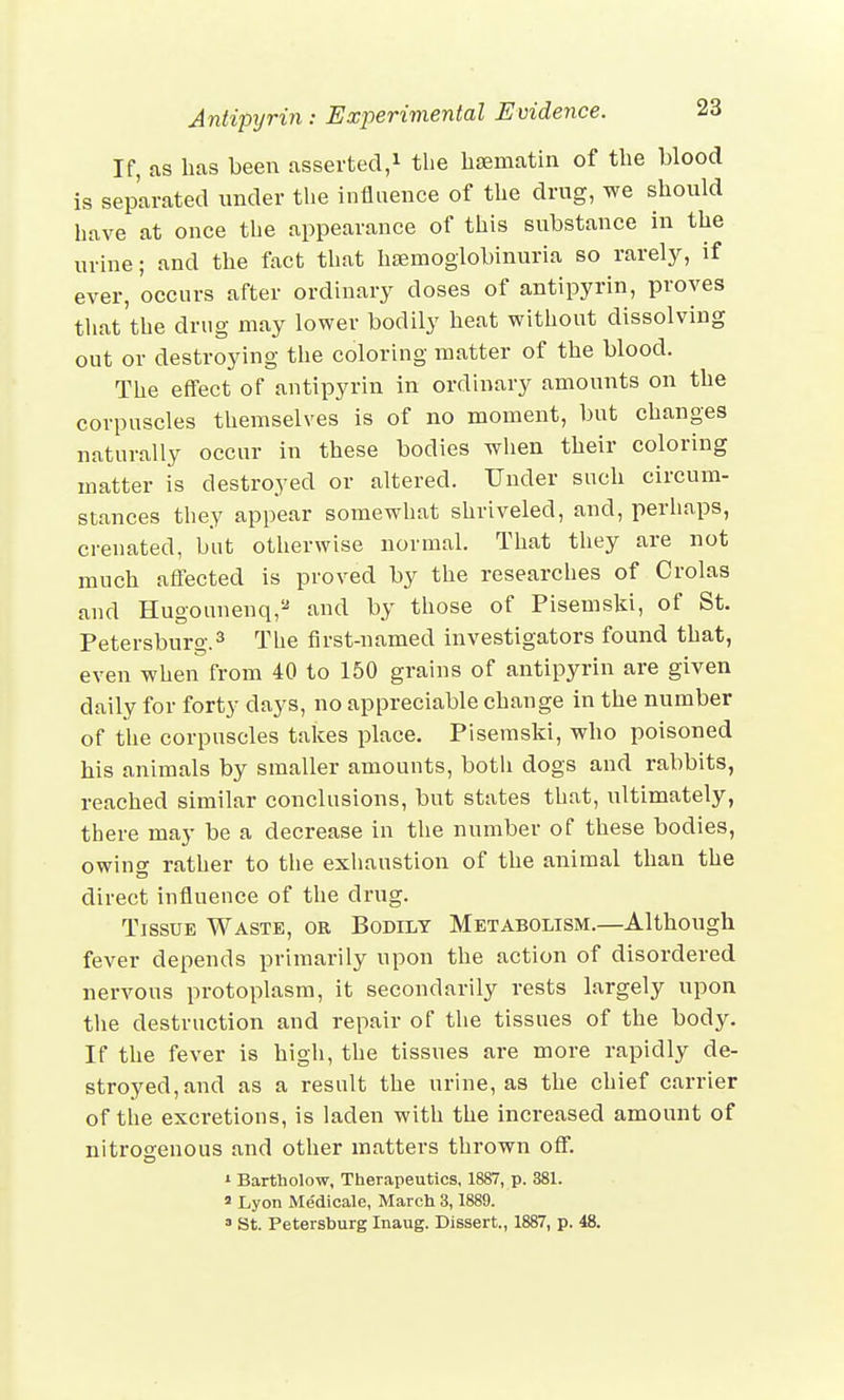 If, as has been asserted,1 the hsematin of the blood is separated under the influence of the drug, we should have at once the appearance of this substance in the urine; and the fact that hsemoglobinuria so rarely, if ever, occurs after ordinary doses of antipyrin, proves that the drug may lower bodily heat without dissolving out or destroying the coloring matter of the blood. The effect of antipyrin in ordinary amounts on the corpuscles themselves is of no moment, but changes naturally occur in these bodies when their coloring matter is destroyed or altered. Under such circum- stances they appear somewhat shriveled, and, perhaps, crenated, but otherwise normal. That they are not much affected is proved by the researches of Crolas and Hugounenq,2 and by those of Pisemski, of St. Petersburg.3 The first-named investigators found that, even when from 40 to 150 grains of antipyrin are given daily for forty days, no appreciable change in the number of the corpuscles takes place. Pisemski, who poisoned his animals by smaller amounts, both dogs and rabbits, reached similar conclusions, but states that, ultimately, there may be a decrease in the number of these bodies, owing rather to the exhaustion of the animal than the direct influence of the drug. Tissue Waste, or Bodily Metabolism.—Although fever depends primarily upon the action of disordered nervous protoplasm, it secondarily rests largely upon the destruction and repair of the tissues of the body. If the fever is high, the tissues are more rapidly de- stroyed, and as a result the urine, as the chief carrier of the excretions, is laden with the increased amount of nitrogenous and other matters thrown off. 1 Bartholow, Therapeutics, 1887, p. 381. 2 Lyon Medicale, March 3,1889. 3 St. Petersburg Inaug. Dissert., 1887, p. 48.