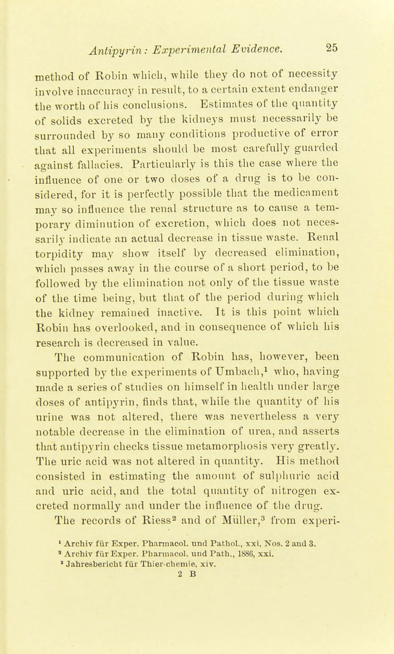 method of Robin which, while they do not of necessity involve inaccuracy in result, to a certain extent endanger the worth of his conclusions. Estimates of the quantity of solids excreted by the kidneys must necessarily be surrounded by so many conditions productive of error that all experiments should be most carefully guarded against fallacies. Particularly is this the case where the influence of one or two doses of a drug is to be con- sidered, for it is perfectly possible that the medicament may so influence the renal structure as to cause a tem- porary diminution of excretion, which does not neces- sarily indicate an actual decrease in tissue waste. Renal torpidity may show itself by decreased elimination, which passes away in the course of a short period, to be followed by the elimination not only of the tissue waste of the time being, but that of the period during which the kidney remained inactive. It is this point which Robin has overlooked, and in consequence of which his research is decreased in value. The communication of Robin has, however, been supported by the experiments of Umbach,1 who, having made a series of studies on himself in health under large doses of antipyrin, finds that, while the quantity of his urine was not altered, there was nevertheless a very notable decrease in the elimination of urea, and asserts that antipyrin checks tissue metamorphosis very greatty. The uric acid was not altered in quantity. His method consisted in estimating the amount of sulphuric acid and uric acid, and the total quantity of nitrogen ex- creted normally and under the influence of the drug. The records of Riess2 and of Miiller,3 from experi- 1 Archiv fur Exper. Pharmacol, unci Pathol., xxi, Nos. 2 and 3. * Archiv fur Exper. Pharmacol, und Path., 1886, xxi. * Jahreshericht fiir Thier-chemie, xiv. 2 B