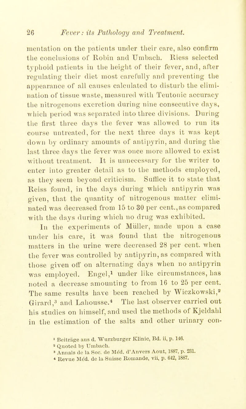 mentation on the patients under their cure, also confirm the conclusions of Robin and TJmbach. Riess selected typhoid patients in the height of their fever, and, after regulating their diet most carefully and preventing the appearance of all causes calculated to disturb the elimi- nation of tissue waste, measured with Teutonic accuracy the nitrogenous excretion during nine consecutive days, which period was separated into three divisions. During the first three days the fever was allowed to run its course untreated, for the next three days it was kept down by ordinary amounts of antipyrin, and during the last three days the fever was once more allowed to exist without treatment. It is unnecessary for the writer to enter into greater detail as to the methods employed, as they seem beyond criticism. Suffice it to state that Reiss found, in the days during which antipyrin was given, that the quantity of nitrogenous matter elimi- nated was decreased from 15 to 30 per cent.,as compared with the days during which no drug was exhibited. In the experiments of Miiller, made upon a case under his care, it was found that the nitrogenous matters in the urine were decreased 28 per cent, when the fever was controlled by antipyrin, as compared with those given off on alternating clays when no antipyrin was employed. Engel,1 under like circumstances, has noted a decrease amounting to from 16 to 25 per cent. The same results have been reached by Wiczkowski,2 Girard,3 and Lahousse.4 The last observer carried out his studies on himself, and used the methods of Kjeldahl in the estimation of the salts and other urinary con- 1 Beitrage aus d. Wurzburger Klinic, Bd. ii, p. 146. 3 Quoted by Umbach. 3 Annals de la Soc. de Med. d'Anvers Aout, 1887, p. 231. * Revue Med. de la Suisse Rouiande, vii, p. 642,1887.