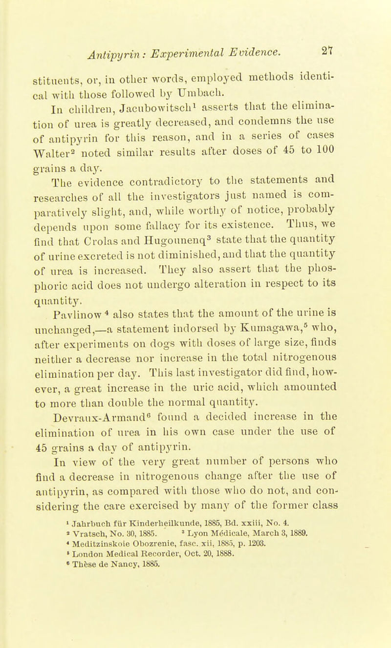 stituents, or, in other words, employed methods identi- cal with those followed by TTmbach. la children, Jacubowitsch1 asserts that the elimina- tion of urea is greatly decreased, and condemns the use of antipyrin for this reason, and in a series of cases Walter2 noted similar results after doses of 45 to 100 grains a day. The evidence contradictory to the statements and researches of all the investigators just named is com- paratively slight, and, while worthy of notice, probably depends upon some fallacy for its existence. Thus, we find that Crolas and Hugounenq3 state that the quantity of urine excreted is not diminished, and that the quantity of urea is increased. They also assert that the phos- phoric acid does not undergo alteration in respect to its quantity. Pavlinow 4 also states that the amount of the urine is unchanged,—a statement indorsed by Kumagawa,5 who, after experiments on dogs with doses of large size, finds neither a decrease nor increase in the total nitrogenous elimination per day. This last investigator did find, how- ever, a great increase in the uric acid, which amounted to more than double the normal quantity. Devraux-Armand6 found a decided increase in the elimination of urea in his own case under the use of 45 grains a day of antipyrin. In view of the very great number of persons who find a decrease in nitrogenous change after the use of antipyrin, as compared with those who do not, and con- sidering the care exercised by many of the former class 1 Jahrbuch fur Kinderheilkunde, 1885, Bd. xxiii, No. 4.  Vratsch, No. 30, 1885. 3 Lyon Medicale, March 3, 1889. 4 Meditzinskoie Obozrenie, fasc. xii, 1885, p. 1203. « London Medical Recorder, Oct. 20, 1888. 6 These de Nancy, 1885.