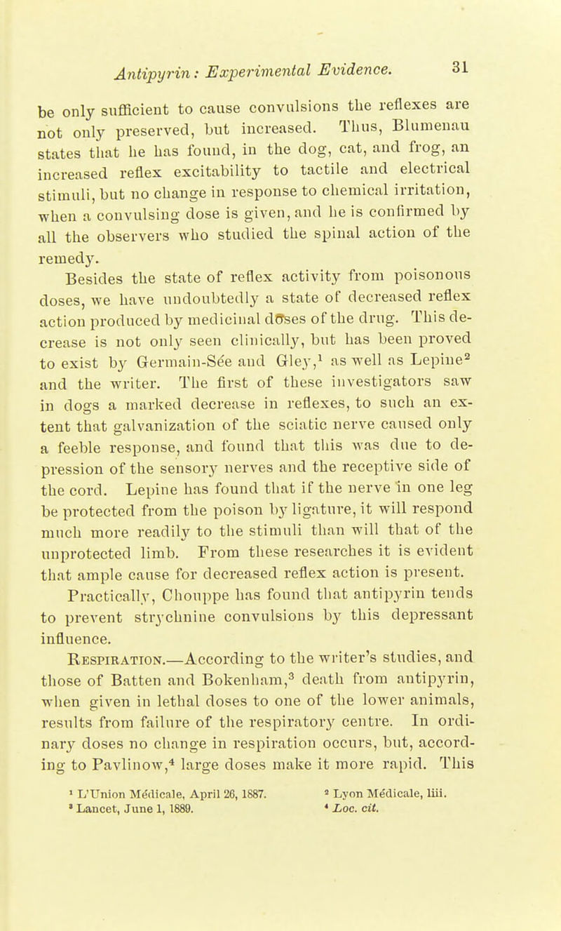be only sufficient to cause convulsions the reflexes are not only preserved, but increased. Thus, Blumenau states that he has found, in the dog, cat, and frog, an increased reflex excitability to tactile and electrical stimuli, but no change in response to chemical irritation, •when a convulsing dose is given, and he is confirmed by all the observers who studied the spinal action of the remedy. Besides the state of reflex activity from poisonous doses, we have undoubtedly a state of decreased reflex action produced by medicinal d6*ses of the drug. This de- crease is not only seen clinically, but has been proved to exist by Germain-See and Gley,1 as well as Lepine2 and the writer. The first of these investigators saw in dogs a marked decrease in reflexes, to such an ex- tent that galvanization of the sciatic nerve caused only a feeble response, and found that this was due to de- pression of the sensory nerves and the receptive side of the cord. Lepine has found that if the nerve In one leg be protected from the poison by ligature, it will respond much more readily to the stimuli than will that of the unprotected limb. From these researches it is evident that ample cause for decreased reflex action is present. Practically, Chouppe has found that antipyrin tends to prevent strychnine convulsions by this depressant influence. Respiration.—According to the writer's studies, and those of Batten and Bokenham,3 death from antipyrin, when given in lethal doses to one of the lower animals, results from failure of the respiratory centre. In ordi- nary doses no change in respiration occurs, but, accord- ing to Pavlinow,4 large doses make it more rapid. This 1 L'Union Medicale, April 26, 1887. 2 Lyon Me'dicale, liii. * Lancet, June 1, 1889. 4 Loc. cit.