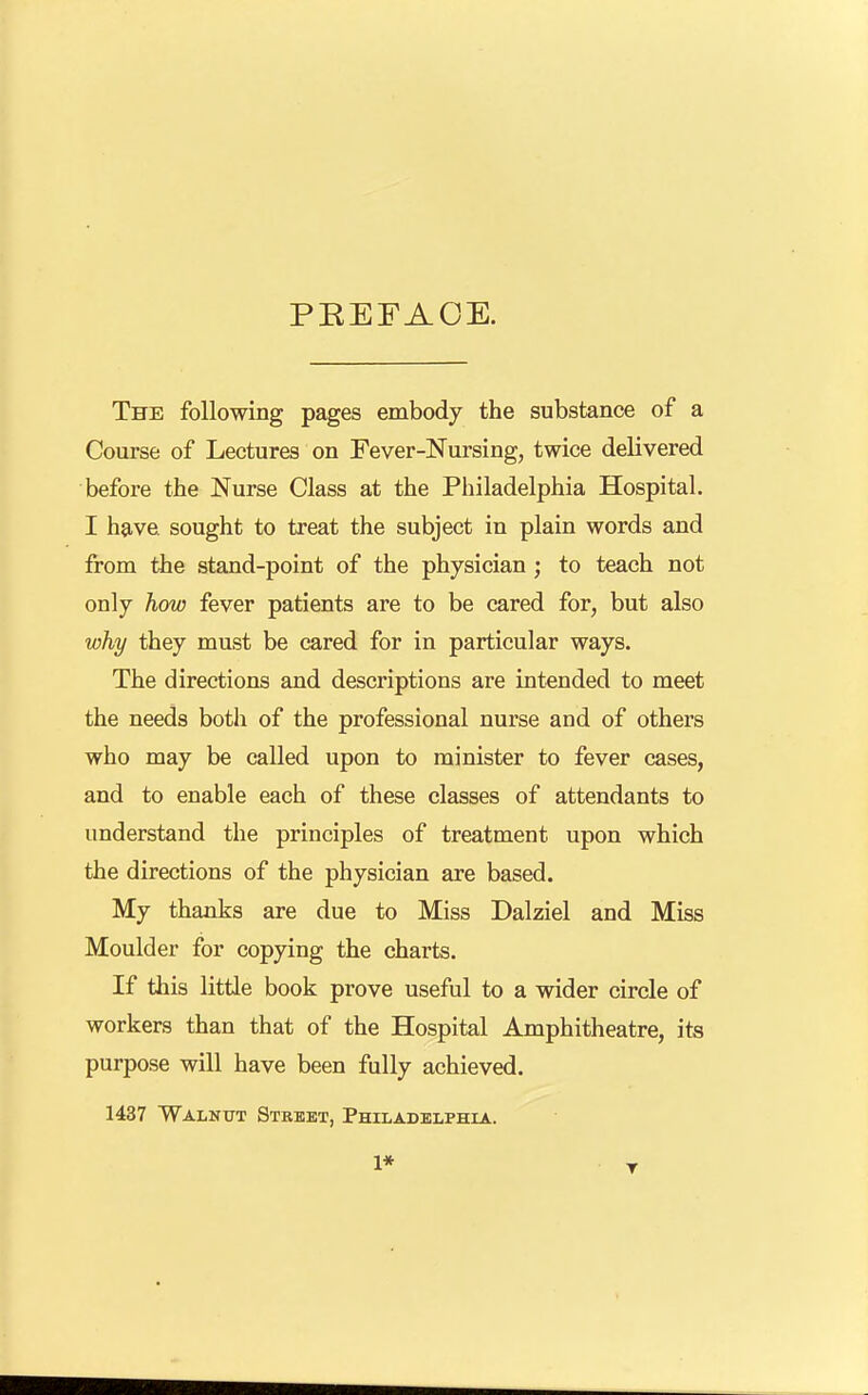 PEEFAOE. The following pages embody the substance of a Course of Lectures on Fever-Nursing, twice delivered before the Nurse Class at the Philadelphia Hospital. I have sought to treat the subject in plain words and from the stand-point of the physician ; to teach not only how fever patients are to be cared for, but also why they must be cared for in particular ways. The directions and descriptions are intended to meet the needs both of the professional nurse and of others who may be called upon to minister to fever cases, and to enable each of these classes of attendants to understand the principles of treatment upon which the directions of the physician are based. My thanks are due to Miss Dalziel and Miss Moulder for copying the charts. If this little book prove useful to a wider circle of workers than that of the Hospital Amphitheatre, its purpose will have been fully achieved. 1437 Walnut Street, Philadelphia.