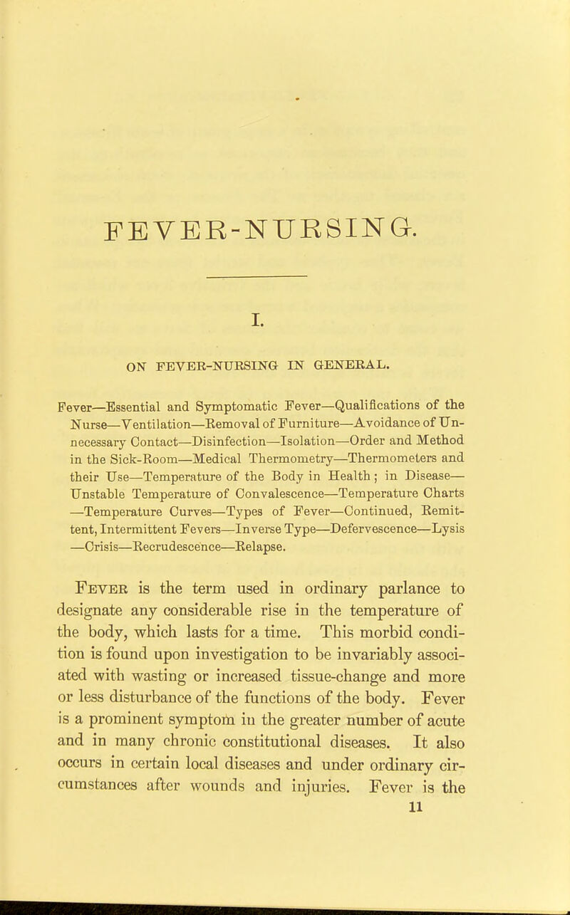 FEVER-NURSING. I. ON FEVER-NURSING IN GENERAL. Pever—Essential and Symptomatic Fever—Qualifications of the Nurse—Ventilation—Eemoval of Furniture—Avoidance of Un- necessary Contact—Disinfection—Isolation—Order and Method in the Sick-Room—Medical Thermometry—Thermometers and their Use—Temperature of the Body in Health; in Disease— Unstable Temperature of Convalescence—Temperature Charts —Temperature Curves—Types of Fever—Continued, Kemit- tent, Intermittent Fevers—Inverse Type—Defervescence—Lysis —Crisis—Recrudescence—Eelapse. Fever is the term used in ordinary parlance to designate any considerable rise in the temperature of the body, which lasts for a time. This morbid condi- tion is found upon investigation to be invariably associ- ated with wasting or increased tissue-change and more or less disturbance of the functions of the body. Fever is a prominent symptom in the greater number of acute and in many chronic constitutional diseases. It also occurs in certain local diseases and under ordinary cir- cumstances after wounds and injuries. Fever is the