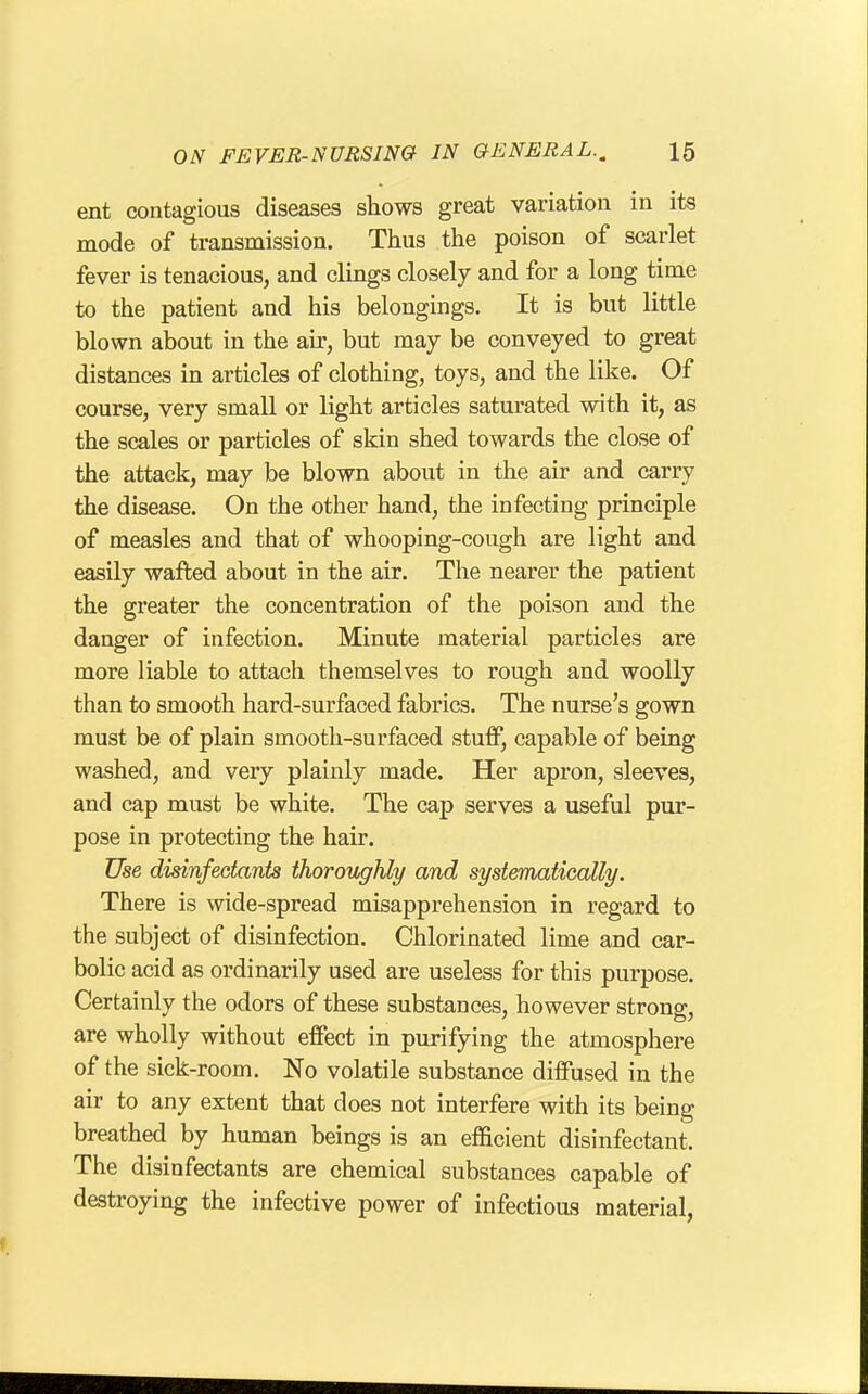 ent contagious diseases shows great variation in its mode of transmission. Thus the poison of scarlet fever is tenacious, and clings closely and for a long time to the patient and his belongings. It is but little blown about in the air, but may be conveyed to great distances in articles of clothing, toys, and the like. Of course, very small or light articles saturated with it, as the scales or particles of skin shed towards the close of the attack, may be blown about in the air and carry the disease. On the other hand, the infecting principle of measles and that of whooping-cough are light and easily wafted about in the air. The nearer the patient the greater the concentration of the poison and the danger of infection. Minute material particles are more liable to attach themselves to rough and woolly than to smooth hard-surfaced fabrics. The nurse's gown must be of plain smooth-surfaced stuff, capable of being washed, and very plainly made. Her apron, sleeves, and cap must be white. The cap serves a useful pur- pose in protecting the hair. Use disinfectants thoroughly and systematically. There is wide-spread misapprehension in regard to the subject of disinfection. Chlorinated lime and car- bolic acid as ordinarily used are useless for this purpose. Certainly the odors of these substances, however strong, are wholly without effect in purifying the atmosphere of the sick-room. No volatile substance diffused in the air to any extent that does not interfere with its being breathed by human beings is an efficient disinfectant. The disinfectants are chemical substances capable of destroying the infective power of infectious material,