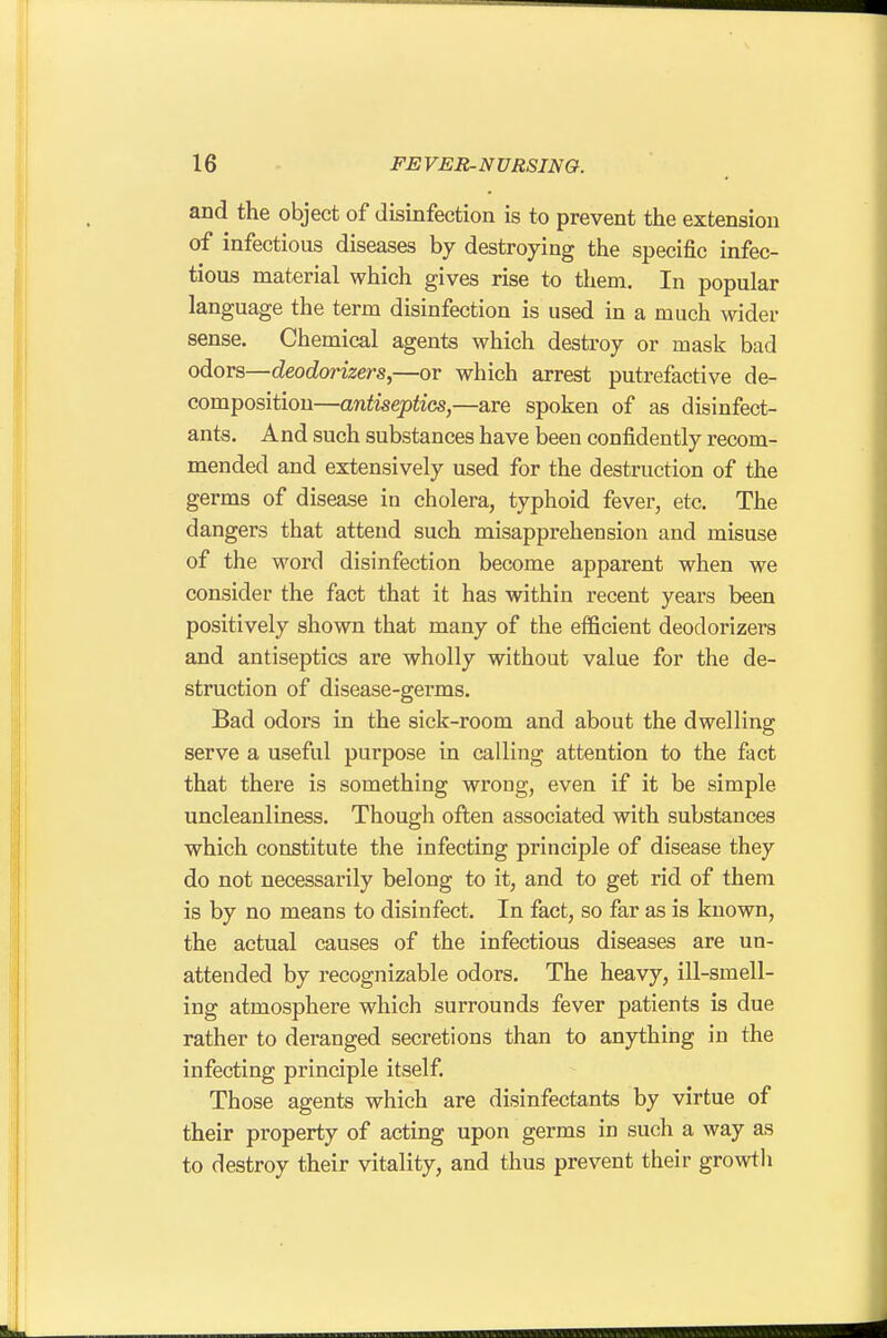 and the object of disinfection is to prevent the extension of infectious diseases by destroying the specific infec- tious material which gives rise to them. In popular language the term disinfection is used in a much wider sense. Chemical agents which destroy or mask bad odors—deodorizers,—or which arrest putrefactive de- composition—antiseptics,—are spoken of as disinfect- ants. And such substances have been confidently recom- mended and extensively used for the destruction of the germs of disease in cholera, typhoid fever, etc. The dangers that attend such misapprehension and misuse of the word disinfection become apparent when we consider the fact that it has within recent years been positively shown that many of the efficient deodorizers and antiseptics are wholly without value for the de- struction of disease-germs. Bad odors in the sick-room and about the dwelling serve a useful purpose in calling attention to the fact that there is something wrong, even if it be simple uncleanliness. Though often associated with substances which constitute the infecting principle of disease they do not necessarily belong to it, and to get rid of them is by no means to disinfect. In fact, so far as is known, the actual causes of the infectious diseases are un- attended by recognizable odors. The heavy, ill-smell- ing atmosphere which surrounds fever patients is due rather to deranged secretions than to anything in the infecting principle itself. Those agents which are disinfectants by virtue of their property of actmg upon germs in such a way as to destroy their vitality, and thus prevent their growth