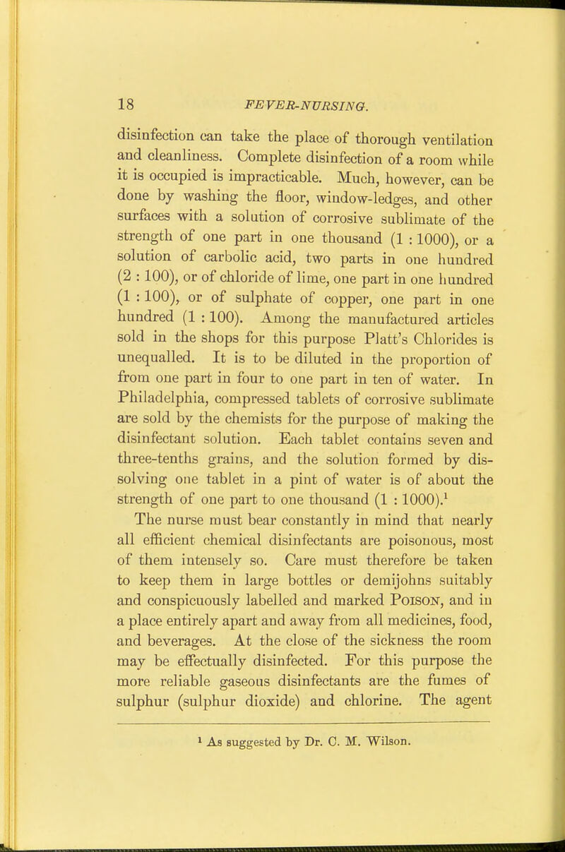 disinfection can take the place of thorough ventilation and cleanliness. Complete disinfection of a room while it is occupied is impracticable. Much, however, can be done by washing the floor, window-ledges, and other surfaces with a solution of corrosive sublimate of the strength of one part in one thousand (1 :1000), or a solution of carbolic acid, two parts in one hundred (2 :100), or of chloride of lime, one part in one hundred (1 :100), or of sulphate of copper, one part m one hundred (1 :100). Among the manufactured articles sold in the shops for this purpose Piatt's Chlorides is unequalled. It is to be diluted in the proportion of from one part in four to one part in ten of water. In Philadelphia, compressed tablets of corrosive sublimate are sold by the chemists for the purpose of making the disinfectant solution. Each tablet contains seven and three-tenths grains, and the solution formed by dis- solving one tablet in a pint of water is of about the strength of one part to one thousand (1 :1000).^ The nurse must bear constantly in mind that nearly all efficient chemical disinfectants are poisonous, most of them intensely so. Care must therefore be taken to keep them in large bottles or demijohns suitably and conspicuously labelled and marked Poison, and in a place entirely apart and away from all medicines, food, and beverages. At the close of the sickness the room may be effectually disinfected. For this purpose the more reliable gaseous disinfectants are the fumes of sulphur (sulphur dioxide) and chlorine. The agent 1 As suggested by Dr. 0. M. Wilson.