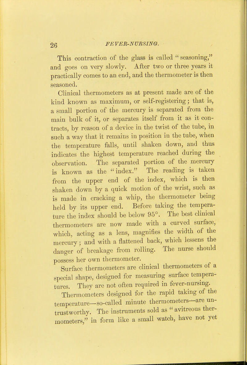 This contraction of the glass is called  seasoning, and goes on very slowly. After two or three years it practically comes to an end, and the thermometer is then seasoned. Clinical thermometers as at present made are of the kind known as maximum, or self-registering; that is, a small portion of the mercury is separated from the main bulk of it, or separates itself from it as it con- tracts, by reason of a device in the twist of the tube, in such a way that it remains in position in the tube, when the temperature falls, until shaken down, and thus indicates the highest temperature reached during the observation. The separated portion of the mercury is known as the index. The reading is taken from the upper end of the index, which is then shaken down by a quick motion of the wrist, such as is made in cracking a whip, the thermometer being held by its upper end. Before taking the tempera- ture the index should be below 95°. The best clinical thermometers are now made with a curved surface, which, acting as a lens, magnifies the width of the mercury; and with a flattened back, which lessens the danger of breakage from rolling. The nurse shoidd possess her own thermometer. Surface thermometers are clinical thermometers of a special shape, designed for measuring surface tempera- tures. They are not often required in fever-nursing. Thermometers designed for the rapid taking of the temperature-so-called minute thermometers-^are un- trustworthy. The instruments sold as  avitreous ther- mometers, in form like a small watch, have not yet