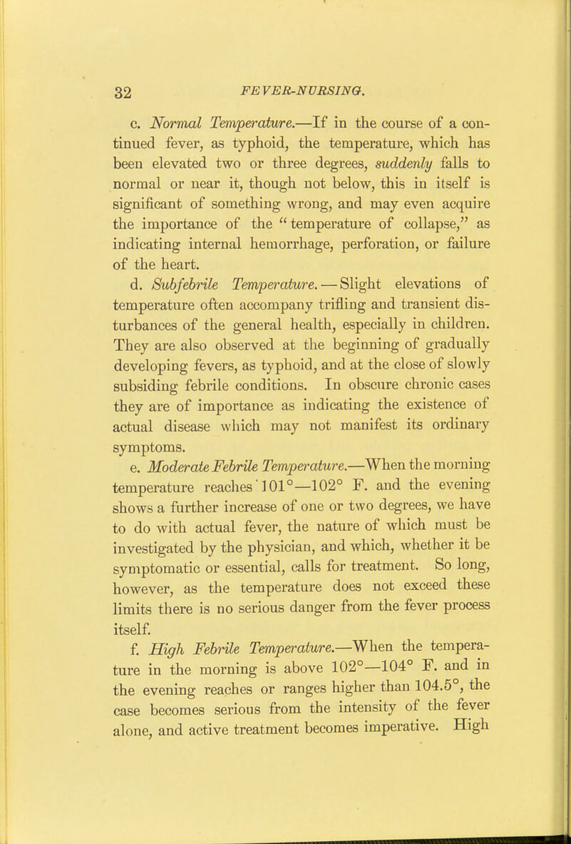 c. Normal Temperature.—If in the course of a con- tinued fever, as typhoid, the temperature, which has been elevated two or three degrees, suddenly falls to normal or near it, though not below, this in itself is significant of something wrong, and may even acquire the importance of the  temperature of collapse, as indicating internal hemorrhage, perforation, or failure of the heart. d. Subfebrile Temperature. — Slight elevations of temperature often accompany trifling and transient dis- turbances of the general health, especially in children. They are also observed at the beginning of gradually developing fevers, as typhoid, and at the close of slowly subsiding febrile conditions. In obscure chronic cases they are of importance as indicating the existence of actual disease which may not manifest its ordinary symptoms. e. Moderate Febrile Temperature.—When the morning temperature reaches' 101°—102° F. and the evening shows a further increase of one or two degrees, we have to do with actual fever, the nature of wliich must be investigated by the physician, and which, whether it be symptomatic or essential, calls for treatment. So long, however, as the temperature does not exceed these limits there is no serious danger from the fever process itself. f. High Febrile Temperature.—When the tempera- ture in the morning is above 102°—104° F. and in the evening reaches or ranges higher than 104.5°, the case becomes serious from the intensity of the fever alone, and active treatment becomes imperative. High