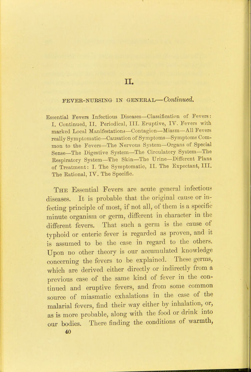 IL PEVEE-NUESING IN GENERAL—Continued. Essential Fevers Infectious Diseases—Classification of Fevers: I. Continued, II. Periodical, III. Eruptive, IV. Fevers with marked Local Manifestations—Contagion—Miasm—All Fevers really Sjrmptomatic—Causation of Symptoms—Symptoms Com- mon to the Fevers—The Nervous System—Organs of Special Sense—The Digestive System—The Circulatory System—The Respiratory System—The Skin—The Urine—Different Plans of Treatment: I. The Symptomatic, II. The Expectant, III. The Rational, IV. The Specific. The Essential Fevers are acute general infectious diseases. It is probable that the original cause or in- fecting principle of most, if not all, of them is a specific minute organism or germ, different in character in the different fevers. That such a germ is the cause of typhoid or enteric fever is regarded as proven, and it is assumed to be the case in regard to the others. Upon no other theory is our accumulated knowledge concerning the fevers to be explained. These germs, which are derived either directly or indirectly from a previous case of the same kind of fever in the con- tinued and eruptive fevers, and from some common source of miasmatic exhalations in the case of the malarial fevers, find their way either by inhalation, or, as is more probable, along with the food or drink into our bodies. There finding the conditions of warmth,