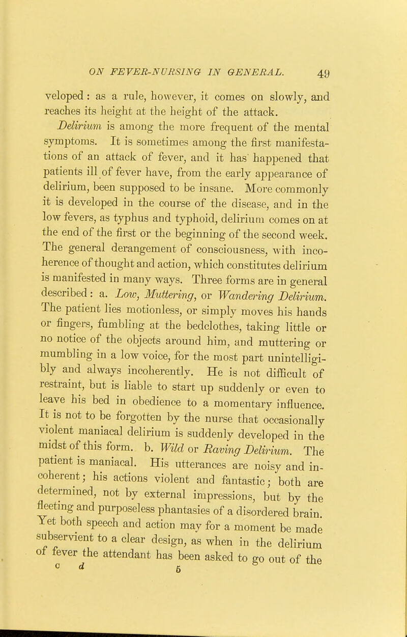 veloped : as a rule, however, it comes on slowly, and reaches its height at the height of the attack. Delirium is among the more frequent of the mental symptoms. It is sometimes among the first manifesta- tions of an attack of fever, and it has happened that patients ill of fever have, from the early appearance of delirium, been supposed to be insane. More commonly it is developed in the course of the disease, and in the low fevers, as typhus and typhoid, delirium comes on at the end of the first or the beginning of the second week. The general derangement of consciousness, with inco- herence of thought and action, which constitutes delirium is manifested in many ways. Three forms are in general described: a. Low, Muttering, or Wandering Delirium. The patient lies motionless, or simply moves his hands or fingers, fumbling at the bedclothes, taking little or no notice of the objects around him, and muttering or mumbling in a low voice, for the most part unintelligi- bly and always incoherently. He is not difficult of restraint, but is liable to start up suddenly or even to leave his bed in obedience to a momentary influence. It is not to be forgotten by the nurse that occasionally violent maniacal delirium is suddenly developed in the midst of this form. b. Wild or Raving Delirium. The patient is maniacal. His utterances are noisy and in- coherent; his actions violent and fantastic; both are determined, not by external impressions, but by the fleetmg and purposeless phantasies of a disordered brain Yet both speech and action may for a moment be made subservient to a clear design, as when in the delirium ot fever the attendant has been asked to go out of the