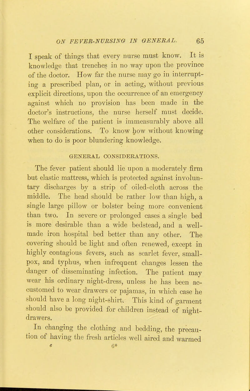 I speak of things that every nurse must know. It is knowledge that trenches in no way upon the province of the doctor. How far the nurse may go in interrupt- ing a prescribed plan, or in acting, without previous explicit directions, upon the occurrence of an emergency against which no provision has been made in the doctor's instructions, the nurse herself must decide. The welfare of the patient is immeasurably above all other considerations. To know how without knowing when to do is poor blundering knowledge. GENERAL CONSIDERATIOJSTS. The fever patient should lie upon a moderately firm but elastic mattress, which is protected against involun- tary discharges by a strip of oiled-cloth across the middle. The head should be rather low than high, a single large pillow or bolster being more convenient than two. In severe or prolonged cases a single bed is more desirable than a wide bedstead, and a well- made iron hospital bed better than any other. The covering should be light and often renewed, except in highly contagious fevers, such as scarlet fever, small- pox, and typhus, when infrequent changes lessen the danger of disseminating infection. The patient may wear his ordinary night-dress, unless he has been ac- customed to wear drawers or pajamas, in which case he should have a long night-shirt. This kind of garment should also be provided for children instead of night- drawers. In changing the clothing and bedding, the precau- tion of having the fresh articles well aired and warmed e 6*