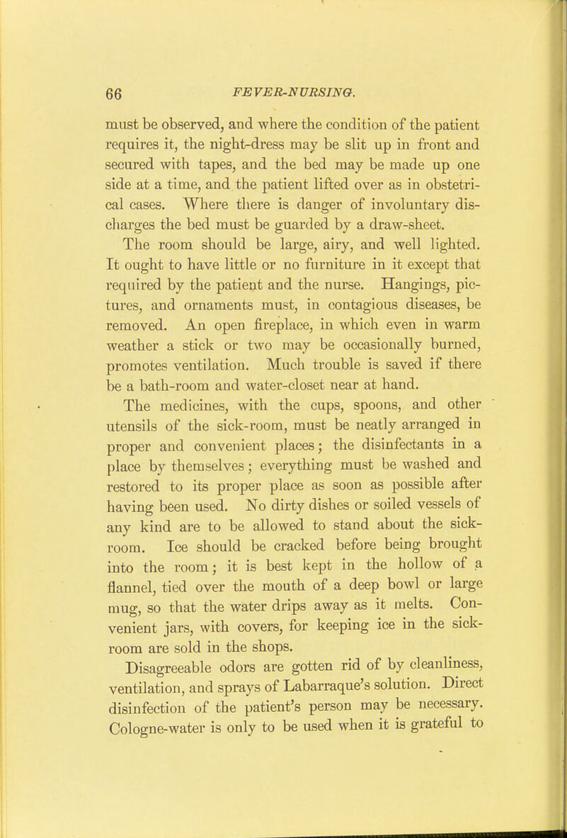 must be observed, and where the condition of the patient requires it, the night-dress may be slit up in front and secured with tapes, and the bed may be made up one side at a time, and the patient lifted over as in obstetri- cal cases. Where there is danger of involuntary dis- charges the bed must be guarded by a draw-sheet. The room should be large, airy, and well lighted. It ought to have little or no furniture in it except that required by the patient and the nurse. Hangings, pic- tures, and ornaments must, in contagious diseases, be removed. An open fireplace, in which even in warm weather a stick or two may be occasionally burned, promotes ventilation. Much trouble is saved if there be a bath-room and water-closet near at hand. The medicines, with the cups, spoons, and other utensils of the sick-room, must be neatly arranged in proper and convenient places; the disinfectants in a place by themselves; everything must be washed and restored to its proper place as soon as possible after having been used. No dirty dishes or soiled vessels of any kind are to be allowed to stand about the sick- room. Ice should be cracked before being brought into the room; it is best kept in the hollow of a flannel, tied over the mouth of a deep bowl or large mug, so that the water drips away as it melts. Con- venient jars, with covers, for keeping ice in the sick- room are sold in the shops. Disagreeable odors are gotten rid of by cleanliness, ventilation, and sprays of Labarraque's solution. Direct disinfection of the patient's person may be necessary. Cologne-water is only to be used when it is grateful to