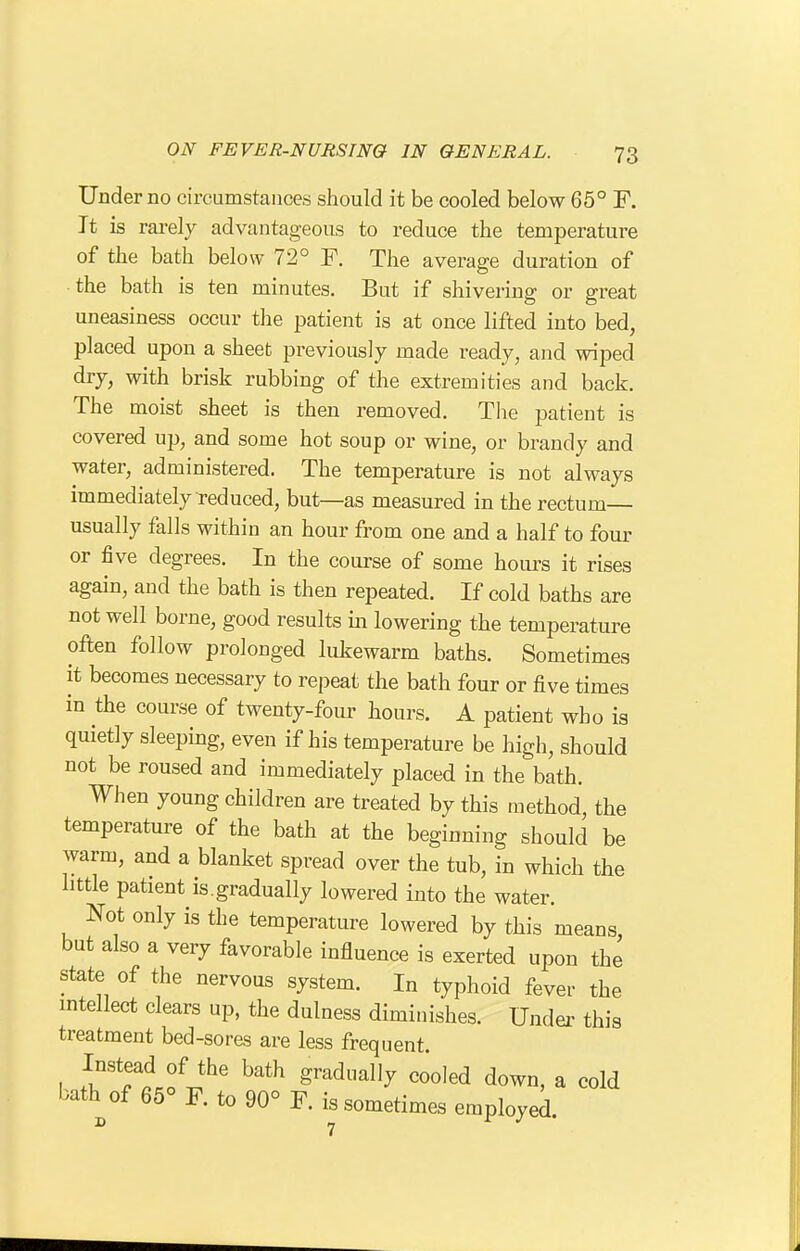 Under no circumstances should it be cooled below 65° F. It is rarely advantageous to reduce the temperature of the bath below 72° F. The average duration of the bath is ten minutes. But if shivering or great uneasiness occur the patient is at once lifted into bed, placed upon a sheet previously made ready, and wiped dry, with brisk rubbing of the extremities and back. The moist sheet is then removed. The patient is covered up, and some hot soup or wine, or brandy and water, administered. The temperature is not always immediately reduced, but—as measured in the rectum— usually falls within an hour from one and a half to four or five degrees. In the course of some hours it rises again, and the bath is then repeated. If cold baths are not well borne, good results in lowering the temperature often follow prolonged lukewarm baths. Sometimes it becomes necessary to repeat the bath four or five times in the course of twenty-foiu' hours. A patient who is quietly sleeping, even if his temperature be high, should not be roused and immediately placed in the bath. When young children are treated by this method, the temperature of the bath at the beginning should be warm, and a blanket spread over the tub, in which the little patient is.gradually lowered into the water. Not only is the temperature lowered by this means, but also a very favorable influence is exerted upon the state of the nervous system. In typhoid fever the intellect clears up, the dulness diminishes. Undei^ this treatment bed-sores are less frequent. Instead of the bath gradually cooled down, a cold bath of 65° F. to 90° F. is sometimes employed.
