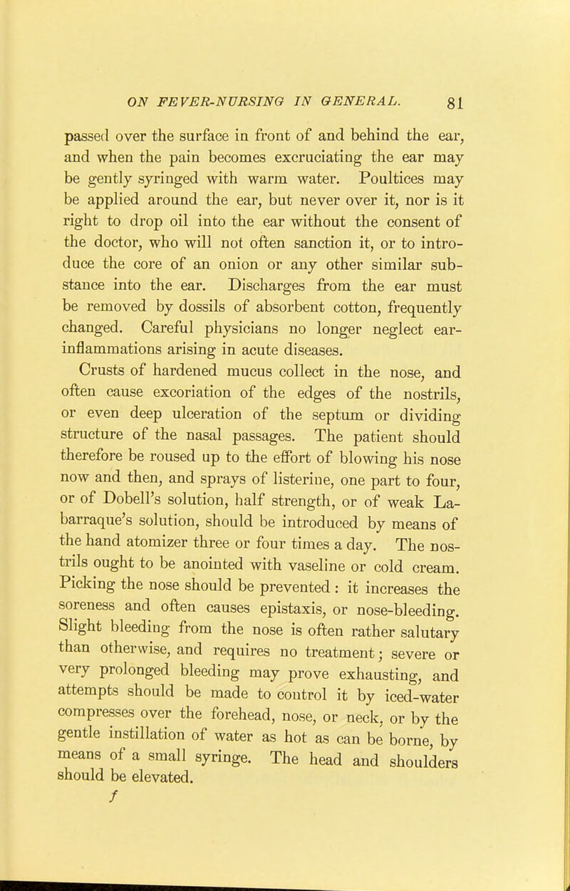 passed over the surface in front of and behind the ear, and when the pain becomes excruciating the ear may be gently syringed with warm water. Poultices may be applied around the ear, but never over it, nor is it right to drop oil into the ear without the consent of the doctor, who will not often sanction it, or to intro- duce the core of an onion or any other similar sub- stance into the ear. Discharges from the ear must be removed by dossils of absorbent cotton, frequently changed. Careful physicians no longer neglect ear- inflammations arising in acute diseases. Crusts of hardened mucus collect in the nose, and often cause excoriation of the edges of the nostrils, or even deep ulceration of the septimi or dividing structure of the nasal passages. The patient should therefore be roused up to the effort of blowing his nose now and then, and sprays of listerine, one part to four, or of Dobell's solution, half strength, or of weak La- barraque's solution, should be introduced by means of the hand atomizer three or four times a day. The nos- trils ought to be anointed with vaseline or cold cream. Picking the nose should be prevented : it increases the soreness and often causes epistaxis, or nose-bleeding. Slight bleeding from the nose is often rather salutary than otherwise, and requires no treatment; severe or very prolonged bleeding may prove exhausting, and attempts should be made to control it by iced-water compresses over the forehead, nose, or neck, or by the gentle instillation of water as hot as can be borne, by means of a small syringe. The head and shoulders should be elevated. /