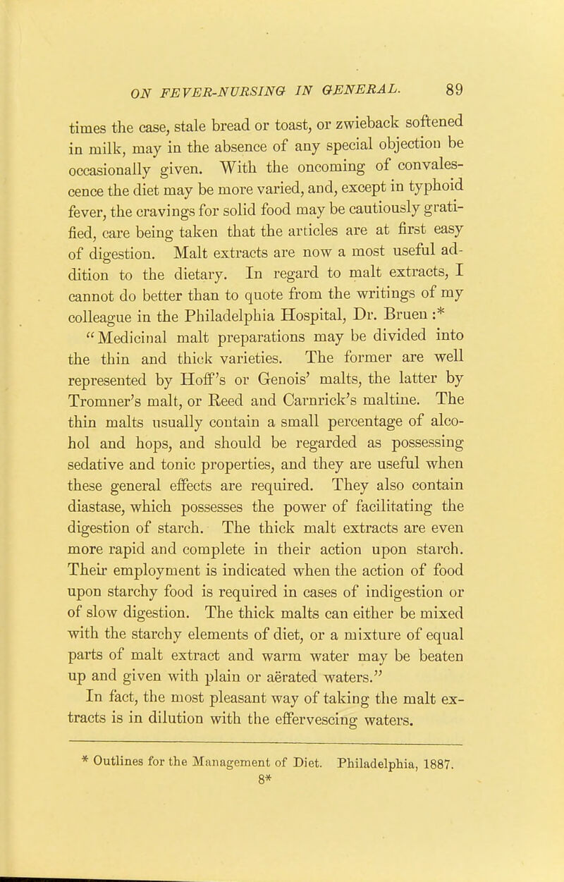 times the case, stale bread or toast, or zwieback softened in milk, may in the absence of any special objection be occasionally given. With the oncoming of convales- cence the diet may be more varied, and, except in typhoid fever, the cravings for solid food may be cautiously grati- fied, care being taken that the articles are at first easy of digestion. Malt extracts are now a most useful ad- dition to the dietary. In regard to malt extracts, I cannot do better than to quote from the writings of my colleague in the Philadelphia Hospital, Dr. Bruen :* Medicinal malt preparations may be divided into the thin and thick varieties. The former are well represented by Hoff's or Genois' malts, the latter by Tromner's malt, or Reed and Carnrick's maltine. The thin malts usually contain a small percentage of alco- hol and hops, and should be regarded as possessing sedative and tonic properties, and they are useftil when these general effects are required. They also contain diastase, which possesses the power of facilitating the digestion of starch. The thick malt extracts are even more rapid and complete in their action upon starch. Their employment is indicated when the action of food upon starchy food is required in cases of indigestion or of slow digestion. The thick malts can either be mixed with the starchy elements of diet, or a mixture of equal parts of malt extract and warm water may be beaten up and given with plain or aerated waters. In fact, the most pleasant way of taking the malt ex- tracts is in dilution with the effervescing waters. * Outlines for the Management of Diet. Philadelphia, 1887. 8*