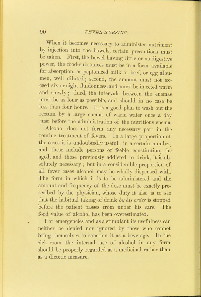 When it becomes necessary to administer nutriment by injection into the bowels, certain precautions must be taken. First, the bowel having little or no digestive power, the food-substances must be in a form available for absorption, as peptonized milk or beef, or egg albu- men, well diluted; second, the amount must not ex- ceed six or eight fluidounces, and must be injected warm and slowly; third, the intervals between the enemas must be as long as possible, and should in no case be less than four hours. It is a good plan to wash out the rectum by a large enema of warm water once a day just before the administration of the nutritious enema. Alcohol does not form any necessary part in the routine treatment of fevers. In a large proportion of the cases it is undoubtedly useful; in a certain number, and these include persons of feeble constitution, the aged, and those previously addicted to drink, it is ab- solutely necessary; but in a considerable proportion of all fever cases alcohol may be wholly dispensed with. The form in which it is to be administered and the amount and frequency of the dose must be exactly pre- scribed by the physician, whose duty it also is to see that the habitual taking of drink by his order is stopped before the patient passes from under his care. The food value of alcohol has been overestimated. For emergencies and as a stimulant its usefulness can neither be denied nor ignored by those who cannot bring themselves to sanction it as a beverage. In the sick-room the internal use of alcohol in any form should be properly regarded as a medicinal rather than as a dietetic measure.