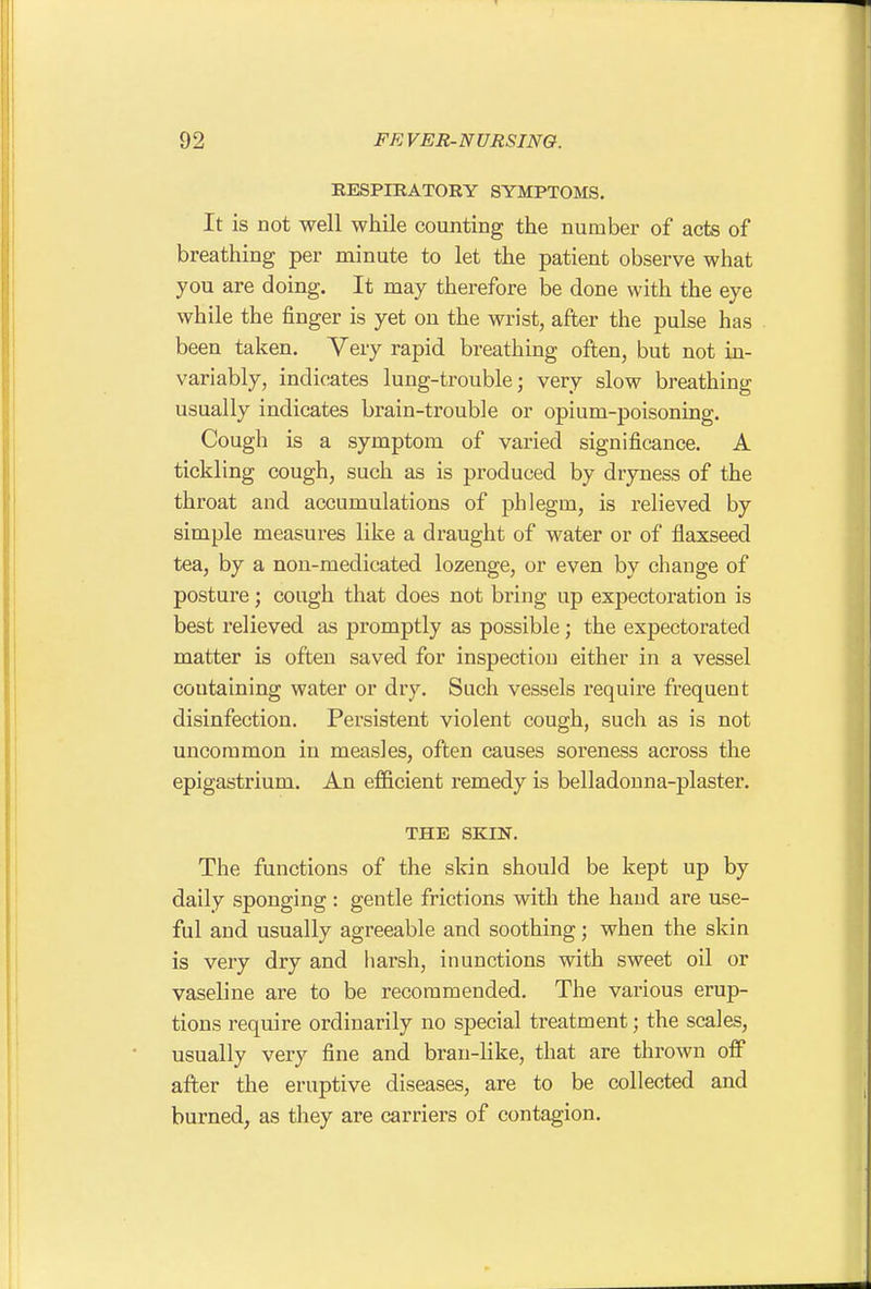 KESPIEATORY SYMPTOMS, It is not well while counting the number of acts of breathing per minute to let the patient observe what you are doing. It may therefore be done with the eye while the finger is yet on the wrist, after the pulse has been taken. Very rapid breathing often, but not in- variably, indicates lung-trouble; very slow breathing usually indicates brain-trouble or opium-poisoning. Cough is a symptom of varied significance. A tickling cough, such as is produced by dryness of the throat and accumulations of phlegm, is relieved by simple measures like a draught of water or of flaxseed tea, by a non-medicated lozenge, or even by cliange of posture; cough that does not bring up expectoration is best relieved as promptly as possible; the expectorated matter is often saved for inspection either in a vessel coutaining water or dry. Such vessels require frequent disinfection. Persistent violent cough, such as is not uncommon in measles, often causes soreness across the epigastrium. An efficient remedy is belladonna-plaster. THE SKIN. The functions of the skin should be kept up by daily sponging : gentle frictions with the hand are use- ful and usually agreeable and soothing; when the skin is very dry and harsh, inunctions with sweet oil or vaseline are to be recommended. The various erup- tions require ordinarily no special treatment; the scales, usually very fine and bran-like, that are thrown off after the eruptive diseases, are to be collected and burned, as they are carriers of contagion.