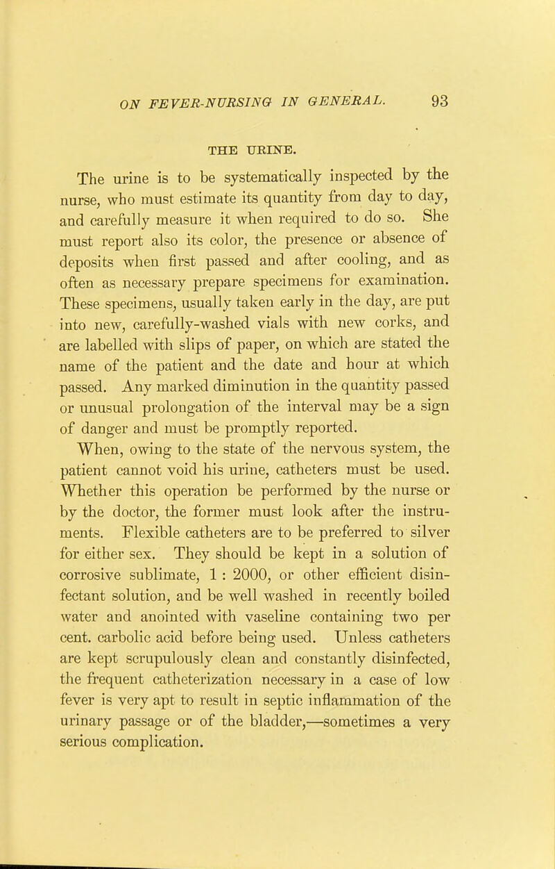 THE TJRINE. The urine is to be systematically inspected by the nurse, who must estimate its quantity from day to day, and carefully measure it when required to do so. She must report also its color, the presence or absence of deposits when first passed and after cooling, and as often as necessary prepare specimens for examination. These specimens, usually taken early in the day, are put into new, carefully-washed vials with new corks, and are labelled with slips of paper, on which are stated the name of the patient and the date and hour at which passed. Any marked diminution in the quantity passed or unusual prolongation of the interval may be a sign of danger and must be promptly reported. When, owing to the state of the nervous system, the patient cannot void his urine, catheters must be used. Whether this operation be performed by the nurse or by the doctor, the former must look after the instru- ments. Flexible catheters are to be preferred to silver for either sex. They should be kept in a solution of corrosive sublimate, 1 : 2000, or other efficient disin- fectant solution, and be well washed in recently boiled water and anointed with vaseline containing two per cent, carbolic acid before being used. Unless catheters are kept scrupulously clean and constantly disinfected, the frequent catheterization necessary in a case of low fever is very apt to result in septic inflammation of the urinary passage or of the bladder,—sometimes a very serious complication.