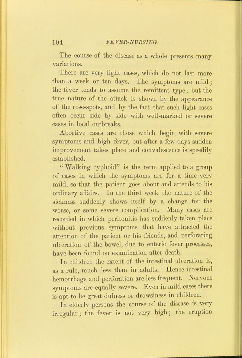 The course of the disease as a whole presents many variations. There are very light cases, which do not last more than a week or ten days. The symptoms are mild; the fever tends to assume the remittent type; but the true nature of the attacli is shown by the appearance of the rose-spots, and by the fact that such light cases often occur side by side with well-marked or severe cases in local outbreaks. Abortive cases are those which begin with severe symptoms and high fever, but after a few days sudden improvement takes place and convalescence is speedily established.  Walking typhoid is the term applied to a group of cases in which the symptoms are for a time very mild, so that the patient goes about and attends to his ordinary affairs. In the third week the nature of the sickness suddenly shows itself by a change for the worse, or some severe complication. Many cases are recorded in which peritonitis has suddenly taken place without previous symptoms that have attracted the attention of the patient or his friends, and perforating ulceration of the bowel, due to enteric fever processes, have been found on examination after death. In children the extent of the intestinal ulceration is, as a rule, much less than in adults. Hence intestinal hemorrhage and perforation are less frequent. Nervous symptoms are equally severe. Even in mild cases there is apt to be great dulness or drowsiness in children. In elderly persons the course of the disease is very irregular; the fever is not very high; the eruption