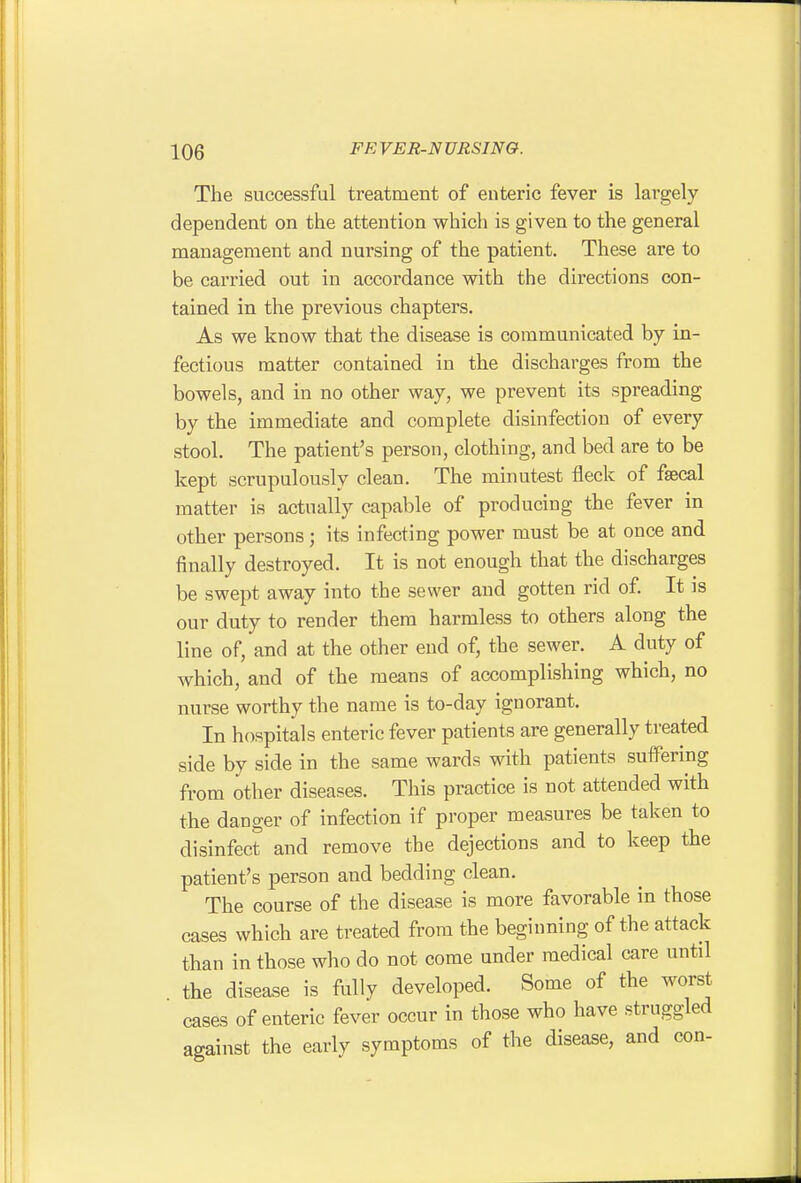 The successfal treatment of enteric fever is largely dependent on the attention which is given to the general management and nursing of the patient. These are to be carried out in accordance with the directions con- tained in the previous chapters. As we know that the disease is communicated by in- fectious matter contained in the discharges from the bowels, and in no other way, we prevent its spreading by the immediate and complete disinfection of every stool. The patient's person, clothing, and bed are to be kept scrupulously clean. The minutest fleck of fsecal matter is actually capable of producing the fever in other persons; its infecting power must be at once and finally destroyed. It is not enough that the discharges be swept away into the sewer and gotten rid of. It is our duty to render them harmless to others along the line of, and at the other end of, the sewer. A duty of which, and of the means of accomplishing which, no nurse worthy the name is to-day ignorant. In hospitals enteric fever patients are generally treated side by side in the same wards with patients suffering from other diseases. This practice is not attended with the danger of infection if proper measures be taken to disinfect and remove the dejections and to keep the patient's person and bedding clean. The course of the disease is more favorable in those cases which are treated from the beginning of the attack than in those who do not come under medical care until the disease is fully developed. Some of the worst cases of enteric fever occur in those who have struggled against the early symptoms of the disease, and con-