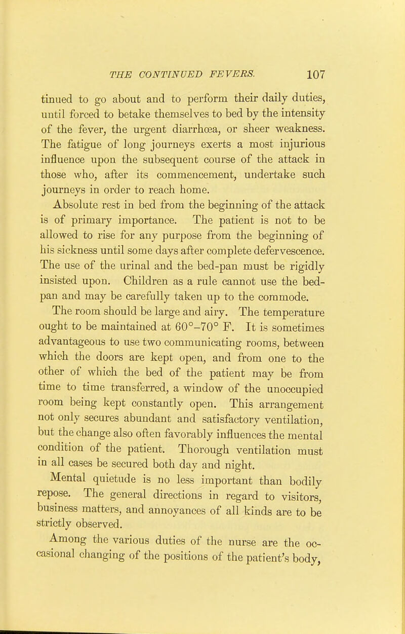 tinued to go about and to perforin their daily duties, until forced to betake themselves to bed by the intensity of the fever, the urgent diarrhoea, or sheer weakness. The fatigue of long journeys exerts a most injurious influence upon the subsequent course of the attack in those who, after its commencement, undertake such journeys in order to reach home. Absolute rest in bed from the beginning of the attack is of primary importance. The patient is not to be allowed to rise for any purpose from the beginning of his sickness until some days after complete defervescence. The use of the urinal and the bed-pan must be rigidly insisted upon. Children as a rule cannot use the bed- pan and may be carefully taken up to the commode. The room should be large and airy. The temperature ought to be maintained at 60°-70° F. It is sometimes advantageous to use two communicating rooms, between which the doors are kept open, and from one to the other of which the bed of the patient may be from time to time transferred, a window of the unoccupied room being kept constantly open. This arrangement not only secures abundant and satisfactory ventilation, but the change also often favorably influences the mental condition of the patient. Thorough ventilation must in all cases be secured both day and night. Mental quietude is no less important than bodily repose. The general directions in regard to visitors, business matters, and annoyances of all kinds are to be strictly observed. Among the various duties of the nurse are the oc- casional changing of the positions of the patient's body,