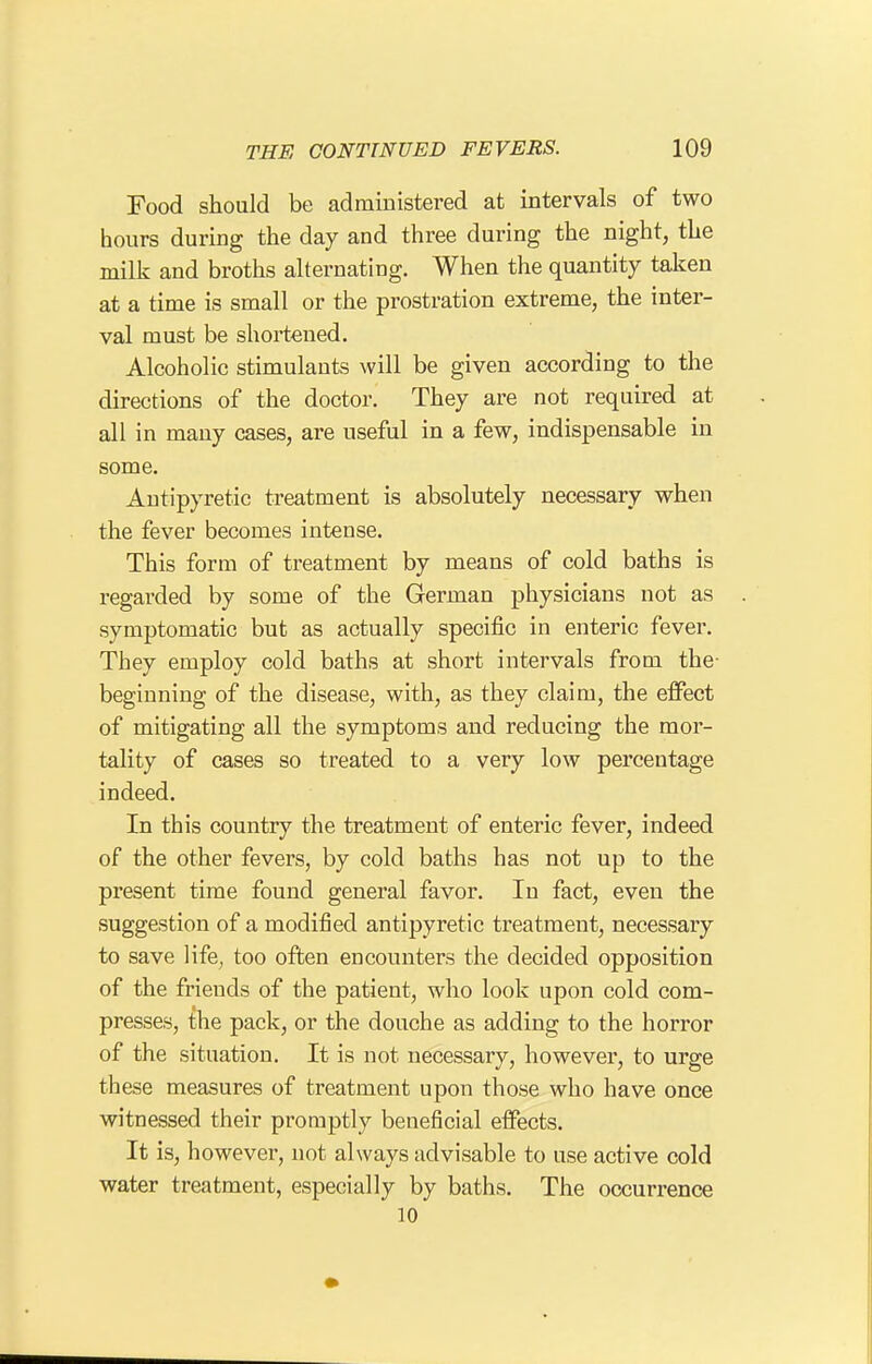 Food should be administered at intervals of two hours during the day and three during the night, the milk and broths alternating. When the quantity taken at a time is small or the prostration extreme, the inter- val must be shortened. Alcoholic stimulants will be given according to the directions of the doctor. They are not required at all in many cases, are useful in a few, indispensable in some. Antipyretic treatment is absolutely necessary when the fever becomes intense. This form of treatment by means of cold baths is regarded by some of the German physicians not as symptomatic but as actually specific in enteric fever. They employ cold baths at short intervals from the- beginning of the disease, with, as they claim, the effect of mitigating all the symptoms and reducing the mor- tality of cases so treated to a very low percentage indeed. In this country the treatment of enteric fever, indeed of the other fevers, by cold baths has not up to the present time found general favor. In fact, even the suggestion of a modified antipyretic treatment, necessary to save life, too often encounters the decided opposition of the friends of the patient, who look upon cold com- presses, the pack, or the douche as adding to the horror of the situation. It is not necessary, however, to urge these measures of treatment upon those who have once witnessed their promptly beneficial effects. It is, however, not always advisable to use active cold water treatment, especially by baths. The occurrence 10