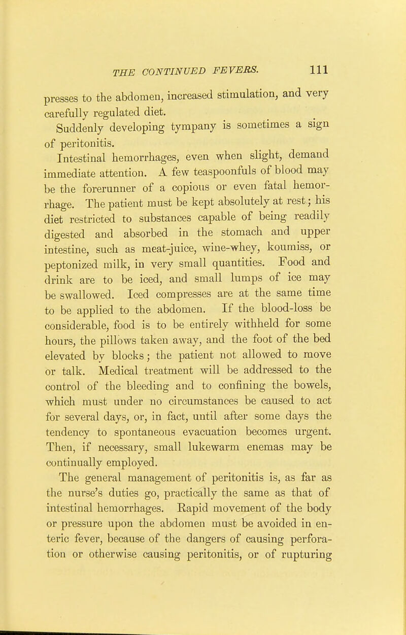 presses to the abdomen, increased stimulation, and very carefully regulated diet. Suddenly developing tympany is sometimes a sign of peritonitis. Intestinal hemorrhages, even when slight, demand immediate attention. A few teaspoonfuls of blood may be the forerunner of a copious or even fatal hemor- rhage. The patient must be kept absolutely at rest; his diet restricted to substances capable of being readily digested and absorbed in the stomach and upper intestine, such as meat-juice, wine-whey, koumiss, or peptonized milk, in very small quantities. Food and drink are to be iced, and small lumps of ice may be swallowed. Iced compresses are at the same time to be applied to the abdomen. If the blood-loss be considerable, food is to be entirely withheld for some hours, the pillows taken away, and the foot of the bed elevated by blocks; the patient not allowed to move or talk. Medical treatment will be addressed to the control of the bleeding and to confining the bowels, which must under no circumstances be caused to act for several days, or, in fact, until after some days the tendency to spontaneous evacuation becomes urgent. Then, if necessary, small lukewarm enemas may be continually employed. The general management of peritonitis is, as far as the nurse's duties go, practically the same as that of intestinal hemorrhages. Rapid movement of the body or pressure upon the abdomen must be avoided in en- teric fever, because of the dangers of causing perfora- tion or otherwise causing peritonitis, or of rupturing