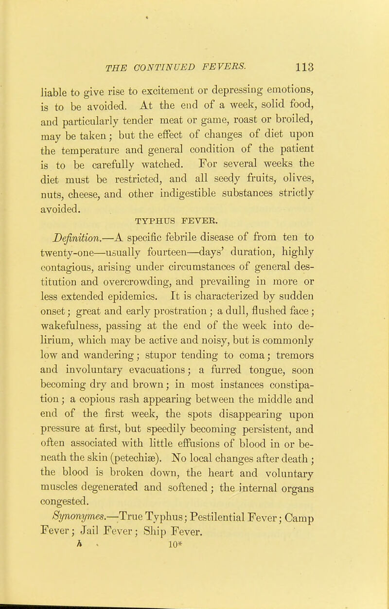 liable to give rise to excitement or depressing emotions, is to be avoided. At the end of a week, solid food, and particularly tender meat or game, roast or broiled, may be taken; but the effect of changes of diet upon the temperature and general condition of the patient is to be carefully watched. For several weeks the diet must be restricted, and all seedy fruits, olives, nuts, cheese, and other indigestible substances strictly avoided. TYPHUS FEVER. Definition.—A specific febrile disease of from ten to twenty-one—usually fourteen—days' duration, highly contagious, arising under circumstances of general des- titution and overcrowding, and prevailing in more or less extended epidemics. It is characterized by sudden onset; great and early prostration ; a dull, flushed face ; wakefulness, passing at the end of the week into de- lirium, which may be active and noisy, but is commonly low and wandering; stupor tending to coma; tremors and involuntary evacuations; a furred tongue, soon becoming dry and brown; in most instances constipa- tion; a copious rash appearing between the middle and end of the first week, the spots disappearing upon pressure at first, but speedily becoming persistent, and often associated with little effiisions of blood in or be- neath the skin (petechise). No local changes after death ; the blood is broken down, the heart and voluntary muscles degenerated and softened; the internal organs congested. 8ynonymes.—TmQ Typhus; Pestilential Fever; Camp Fever; Jail Fever; Ship Fever. A » 10*