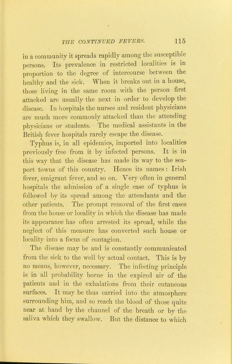 in a community it spreads rapidly among the susceptible persons. Its prevalence in restricted localities is in proportion to the degree of intercourse between the healthy and the sick. When it breaks out in a house, those living in the same room with the person first attacked are usually the next in order to develop the disease. In hospitals the nurses and resident physicians are much more commonly attacked than the attending physicians or students. The medical assistants in the British fever hospitals rarely escape the disease. Typhus is, in all epidemics, imported into localities previously free from it by infected persons. It is in this way that the disease has made its way to the sea- port towns of this country. Hence its names : Irish fever, emigrant fever, and so on. Very often in general hospitals the admission .of a single case of typhus is followed by its spread among the attendants and the other patients. The prompt removal of the first cases from the house or locality in which the disease has made its appearance has often arrested its spread, while the neglect of this measure has converted such house or locality into a focus of contagion. The disease may be and is constantly communicated from the sick to the well by actual contact. This is by no means, however, necessary. The infecting principle is in all probability borne in the expired air of the patients and in the exhalations from their cutaneous surfaces. It may be thus carried into the atmosphere surrounding him, and so reach the blood of those quite near at. hand by the channel of the breath or by the saliva which they swallow. But the distance to which