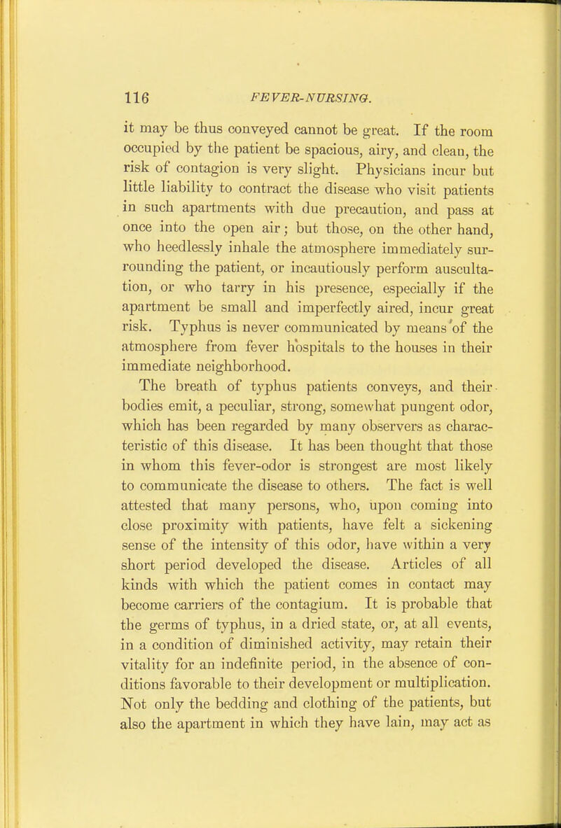 it may be thus conveyed cannot be great. If the room occupied by the patient be spacious, airy, and clean, the risk of contagion is very slight. Physicians incur but little liability to contract the disease who visit patients in such apartments with due precaution, and pass at once into the open air; but those, on the other hand, who heedlessly inhale the ataiosphere immediately sur- rounding the patient, or incautiously perform ausculta- tion, or who tarry in his presence, especially if the apartment be small and imperfectly aired, incur great risk. Typhus is never communicated by means'of the atmosphere from fever hospitals to the houses in their immediate neighborhood. The breath of typhus patients conveys, and their bodies emit, a peculiar, strong, somewhat pungent odor, which has been regarded by many observers as charac- teristic of this disease. It has been thought that those in whom this fever-odor is strongest are most likely to communicate the disease to others. The fact is well attested that many persons, who, upon coming into close proximity with patients, have felt a sickening sense of the intensity of this odor, have within a very short period developed the disease. Articles of all kinds with which the patient comes in contact may become carriers of the contagium. It is probable that the germs of typhus, in a dried state, or, at all events, in a condition of diminished activity, may retain their vitality for an indefinite period, in the absence of con- ditions favorable to their development or multiplication. Not only the bedding and clothing of the patients, but also the apartment in which they have lain, may act as