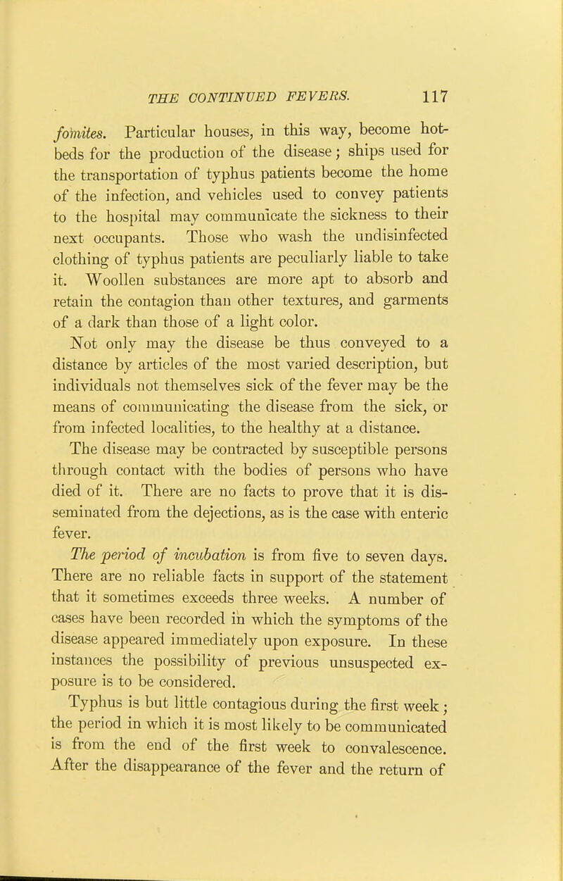 fomites. Particular houses, in this way, become hot- beds for the production of the disease; ships used for the transportation of typhus patients become the home of the infection, and vehicles used to convey patients to the hospital may communicate the sickness to their next occupants. Those who wash the undisinfected clothing of typhus patients are peculiarly liable to take it. Woollen substances are more apt to absorb and retain the contagion than other textures, and garments of a dark than those of a light color. Not only may the disease be thus conveyed to a distance by articles of the most varied description, but individuals not themselves sick of the fever may be the means of coinmunicating the disease from the sick, or from infected localities, to the healthy at a distance. The disease may be contracted by susceptible persons through contact with the bodies of persons who have died of it. There are no facts to prove that it is dis- seminated from the dejections, as is the case with enteric fever. The period of incitbation is from five to seven days. There are no reliable facts in support of the statement that it sometimes exceeds three weeks. A number of cases have been recorded in which the symptoms of the disease appeared immediately upon exposure. In these instances the possibility of previous unsuspected ex- posure is to be considered. Typhus is but little contagious during the first week ; the period in which it is most likely to be communicated is from the end of the first week to convalescence. After the disappearance of the fever and the return of