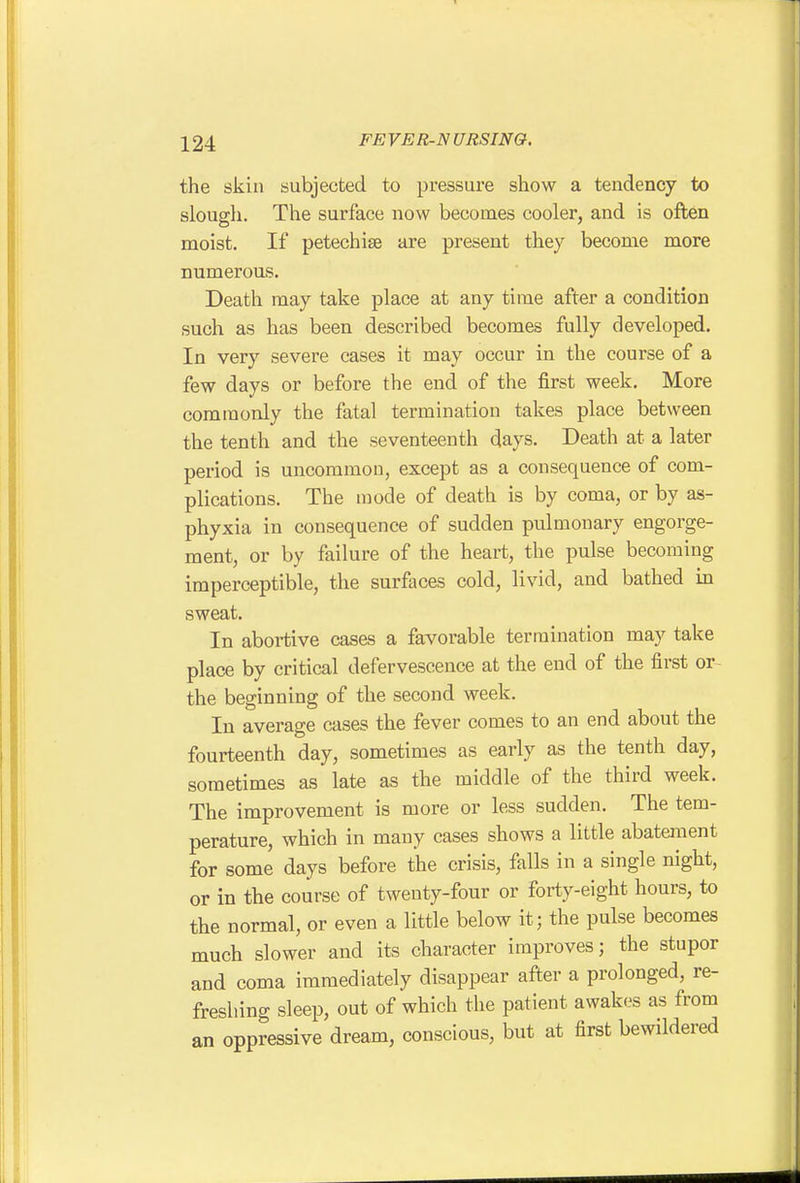 the skin subjected to pi-essure show a tendency to slough. The surface now becomes cooler, and is often moist. If petechias are present they become more numerous. Death may take place at any time after a condition such as has been described becomes fully developed. In very severe cases it may occur in the course of a few days or before the end of the first week. More commonly the fatal termination takes place between the tenth and the seventeenth days. Death at a later period is uncommon, except as a consequence of com- plications. The mode of death is by coma, or by as- phyxia in consequence of sudden pulmonary engorge- ment, or by failure of the heart, the pulse becoming imperceptible, the surfaces cold, livid, and bathed in sweat. In abortive cases a favorable termination may take place by critical defervescence at the end of the first or^ the beginning of the second week. In average cases the fever comes to an end about the fourteenth day, sometimes as early as the tenth day, sometimes as late as the middle of the third week. The improvement is more or less sudden. The tem- perature, which in many cases shows a little abatement for some days before the crisis, falls in a single night, or in the course of twenty-four or forty-eight hours, to the normal, or even a little below it; the pulse becomes much slower and its character improves; the stupor and coma immediately disappear after a prolonged, re- freshing sleep, out of which the patient awakes as from an oppressive dream, conscious, but at first bewildered
