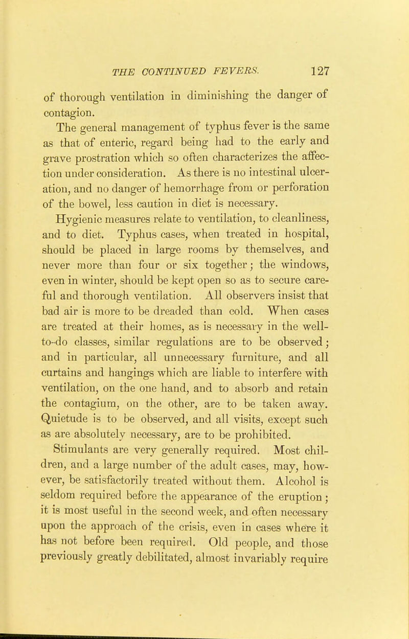 of thorough ventilation in diminishing the danger of contagion. The general management of typhus fever is the same as that of enteric, regard being had to the early and grave prostration which so often characterizes the affec- tion under consideration. As there is no intestinal ulcer- ation, and no danger of hemorrhage from or perforation of the bowel, less caution in diet is necessary. Hygienic measures relate to ventilation, to cleanliness, and to diet. Typhus cases, when treated in hospital, should be placed in large rooms by themselves, and never more than four or six together; the windows, even in winter, should be kept open so as to secure care- ftil and thorough ventilation. All observers insist that bad air is more to be dreaded than cold. When cases are treated at their homes, as is necessary in the well- to-do classes, similar regulations are to be observed; and in particular, all unnecessary furniture, and all curtains and hangings which are liable to interfere with ventilation, on the one hand, and to absorb and retain the contagium, on the other, are to be taken away. Quietude is to be observed, and all visits, except such as are absolutely necessary, are to be prohibited. Stimulants are very generally required. Most chil- dren, and a large number of the adult cases, may, how- ever, be satisfactorily treated without them. Alcohol is seldom required before the appearance of the eruption; it is most useful in the second week, and often necessary upon the approach of the crisis, even in cases where it has not before been required. Old people, and those previously greatly debilitated, almost invariably require