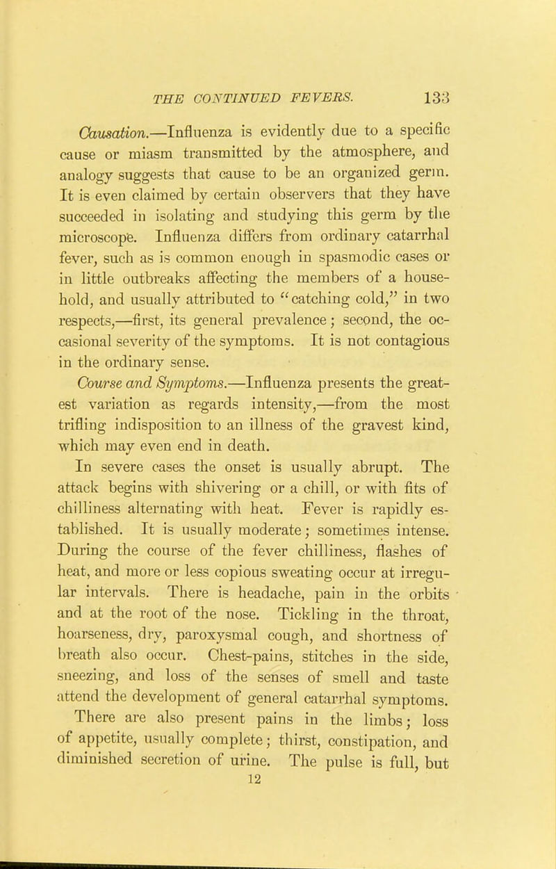 CausaMon.—Influenza is evidently due to a specific cause or miasm transmitted by the atmosphere, and analogy suggests that cause to be an organized gerin. It is even claimed by certain observers that they have succeeded in isolating and studying this germ by the microscope. Influenza differs from ordinary catarrhal fever, such as is common enough in spasmodic cases or in little outbreaks affecting the members of a house- hold, and usually attributed to catching cold, in two respects,—first, its general prevalence; second, the oc- casional severity of the symptoms. It is not contagious in the ordinary sense. Course and Symptoms.—Influenza presents the great- est variation as regards intensity,—from the most trifling indisposition to an illness of the gravest kind, which may even end in death. In severe cases the onset is usually abrupt. The attack begins with shivering or a chill, or with fits of chilliness alternating with heat. Fever is rapidly es- tablished. It is usually moderate; sometimes intense. During the course of the fever chilliness, flashes of heat, and more or less copious sweating occur at irregu- lar intervals. There is headache, pain in the orbits and at the root of the nose. Tickling in the throat, hoarseness, dry, paroxysmal cough, and shortness of breath also occur. Chest-pains, stitches in the side, sneezing, and loss of the senses of smell and taste attend the development of general catarrhal symptoms. There are also present pains in the limbs; loss of appetite, usually complete; thirst, constipation, and diminished secretion of urine. The pulse is full, but 12