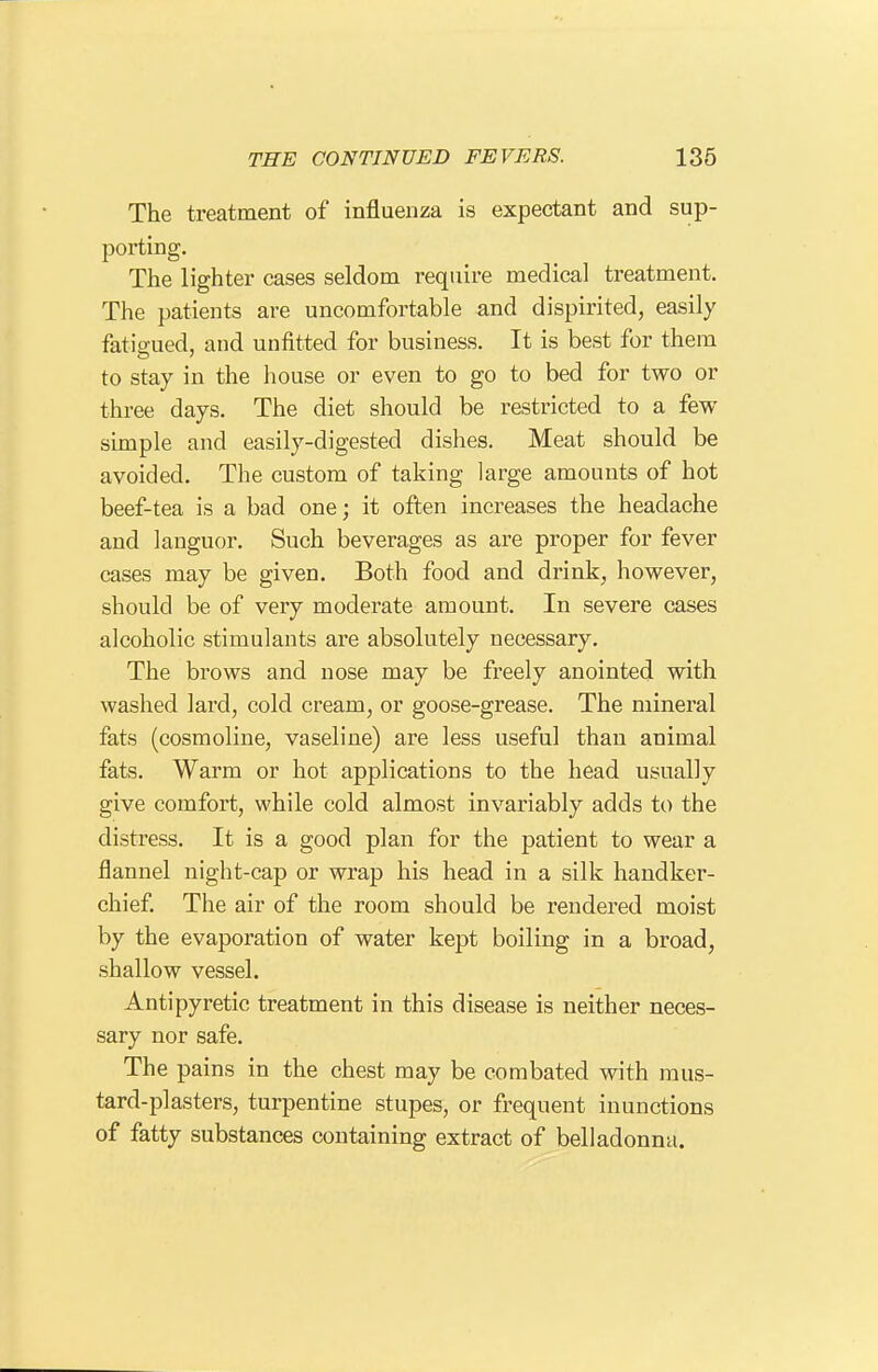 The treatment of influenza is expectant and sup- porting. The lighter cases seldom require medical treatment. The patients are uncomfortable and dispirited, easily fatigued, and unfitted for business. It is best for them to stay in the house or even to go to bed for two or three days. The diet should be restricted to a few simple and easily-digested dishes. Meat should be avoided. The custom of taking large amounts of hot beef-tea is a bad one; it often increases the headache and languor. Such beverages as are proper for fever cases may be given. Both food and drink, however, should be of very moderate amount. In severe cases alcoholic stimulants are absolutely necessary. The brows and nose may be freely anointed with washed lard, cold cream, or goose-grease. The mineral fats (cosmoline, vaseline) are less useful than animal fats. Warm or hot applications to the head usually give comfort, while cold almost invariably adds to the distress. It is a good plan for the patient to wear a flannel night-cap or wrap his head in a silk handker- chief The air of the room should be rendered moist by the evaporation of water kept boiling in a broad, shallow vessel. Antipyretic treatment in this disease is neither neces- sary nor safe. The pains in the chest may be combated with mus- tard-plasters, turpentine stupes, or frequent inunctions of fatty substances containing extract of belladonna.