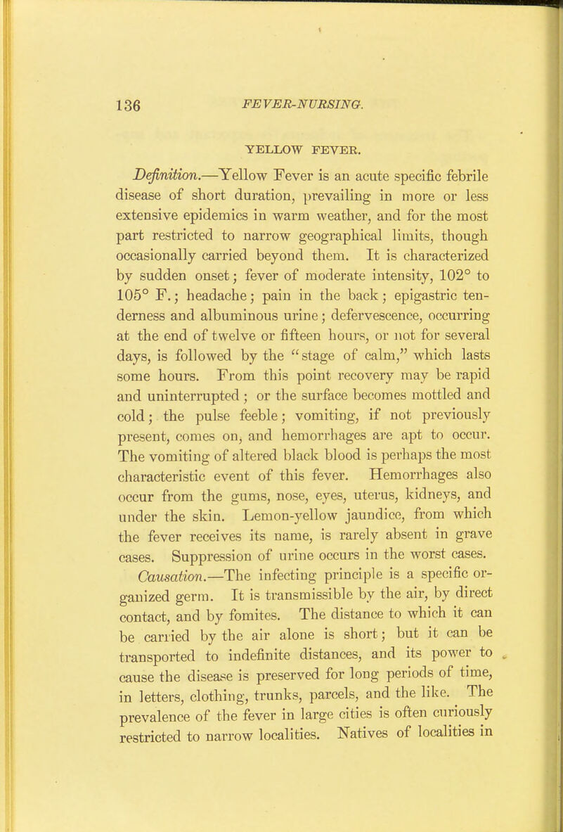 YELLOW FEVER. Definition.—Yellow Fever is an acute specific febrile disease of short duration, prevailing in more or less extensive epidemics in warm weather, and for the most part restricted to narrow geographical limits, though occasionally carried beyond them. It is characterized by sudden onset; fever of moderate intensity, 102° to 105° F.; headache; pain in the back; epigastric ten- derness and albuminous urine; defervescence, occurring at the end of twelve or fifteen hours, or not for several days, is followed by the  stage of calm, which lasts some hours. From this point recovery may be rapid and uninterrupted ; or the surface becomes mottled and cold; the pulse feeble; vomiting, if not previously present, comes on, and hemorrhages are apt to occur. The vomiting of altered black blood is perhaps the most characteristic event of this fever. Hemorrhages also occur from the gums, nose, eyes, uterus, kidneys, and under the skin. Lemon-yellow jaundice, from which the fever receives its name, is rarely absent in grave cases. Suppression of urine occurs in the worst cases. Causation.—The infecting principle is a specific or- ganized germ. It is transmissible by the air, by direct contact, and by fomites. The distance to which it can be carried by the air alone is short; but it can be transported to indefinite distances, and its power to . cause the disease is preserved for long periods of time, in letters, clothing, trunks, parcels, and the like. ^ The prevalence of the fever in large cities is often curiously restricted to narrow localities. Natives of localities in