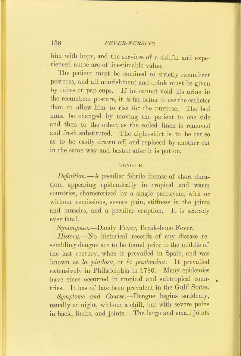 him with hope, and the services of a skilful and expe- rienced nurse are of inestimable value. The patient must be confined to strictly recumbent postures, and all nourishment and drink must be given by tubes or pap-cups. If he cannot void his urine in the recumbent posture, it is far better to use the catheter than to allow him to rise for the purpose. The bed must be changed by moving the patient to one side and then to the other, as the soiled linen is removed and fresh substituted. The night-shirt is to be cut so as to be easily drawn off, and replaced by another cut in the same way and basted after it is put on. DENGUE. Definition.—A peculiar febrile disease of short dura- tion, appearing epidemically in tropical and warm countries, characterized by a single paroxysm, with or without remissions, severe pain, stiffness in the joints and muscles, and a peculiar eruption. It is scarcely ever fatal. Synonymes.—Dandy Fever, Break-bone Fever. History.—No historical records of any disease re- sembling dengue are to be found prior to the middle of the last century, when it prevailed in Spain, and was known as la piadosa, or la pantomina. It prevailed extensively in Philadelphia in 1780. Many epidemics have since occurred in tropical and subtropical coun- , tries. It has of late been prevalent in the Gulf States. Symptoms and Course.—Dengue begins suddenly, usually at night, without a chill, but mth severe pains in back, limbs, and joints. The largo and small joints