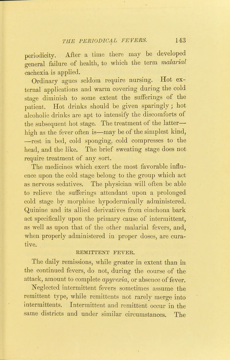 periodicity. After a time there may be developed general failure of health, to which the term malarial cachexia is applied. Ordinary agues seldom require nursing. Hot ex- ternal applications and warm covering during the cold stage diminish to some extent the sufferings of the patient. Hot drinks should be given sparingly ; hot alcoholic drinks are apt to intensify the discomforts of the subsequent hot stage. The treatment of the latter— high as the fever often is—may be of the simplest kind, —rest in bed, cold sponging, cold compresses to the head, and the like. The brief sweating stage does not require treatment of any sort. The medicines which exert the most favorable influ- ence upon the cold stage belong to the group which act as nervous sedatives. The physician will often be able to relieve the sufferings attendant upon a prolonged cold stage by morphine hypodermically administered. Quinine and its allied derivatives from cinchona bark act specifically upon the primary cause of intermittent, as well as upon that of the other malarial fevers, and, when properly administered in proper doses, are cura- tive. REMITTENT FEVER. The daily remissions, while greater in extent than in the continued fevers, do not, during the course of the attack, amount to complete apyrexia, or absence of fever. Neglected intermittent fevers sometimes assume the remittent type, while remittents not rarely merge into intermittents. Intermittent and remittent occur in the same districts and under similar circumstances. The