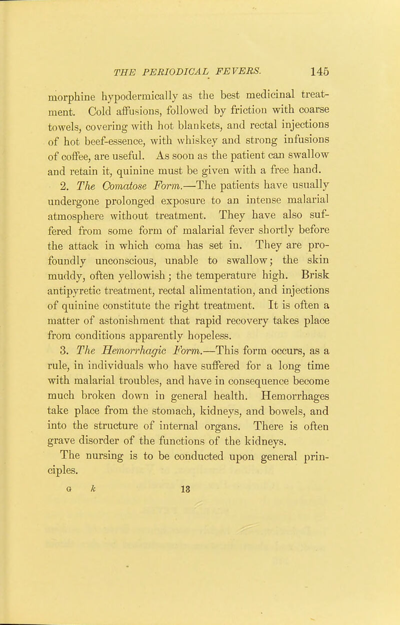 morphine hypodermically as the best medicinal treat- ment. Cold affusions, followed by friction with coarse towels, covering with hot blankets, and rectal injections of hot beef-essence, with whiskey and strong infusions of coffee, are useful. As soon as the patient can swallow and retain it, quinine must be given with a free hand. 2. The Comatose Form.—The patients have usually undergone prolonged exposure to an intense malarial atmosphere without treatment. They have also suf- fered from some form of malarial fever shortly before the attack in which coma has set in. They are pro- foundly unconscious, unable to swallow; the skin muddy, often yellowish ; the temperature high. Brisk antipyretic treatment, rectal alimentation, and injections of quinine constitute the right treatment. It is often a matter of astonishment that rapid recovery takes place from conditions apparently hopeless. 3. The Hemorrhagic Form.—This form occurs, as a rule, in individuals who have suffered for a long time with malarial troubles, and have in consequence become much broken down in general health. Hemorrhages take place from the stomach, kidneys, and bowels, and into the structure of internal organs. There is often grave disorder of the functions of the kidneys. The nursing is to be conducted upon general prin- ciples. Q k 13