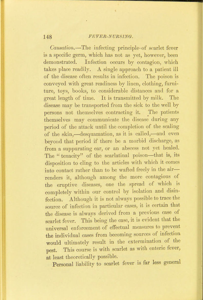 Causation.—The infecting principle-of scarlet fever is a specific germ, which has not as yet, however, been demonstrated. Infection occurs by contagion, which takes place readily. A single approach to a patient ill of the disease often results in infection. The poison is conveyed with great readiness by linen, clothing, furni- ture, toys, books, to considerable distances and for a great length of time. It is transmitted by milk. The disease may be transported from the sick to the well by persons not themselves contracting it. The patients themselves may communicate the disease during any period of the attack until the completion of the scaling of the skin,—desquamation, as it is called,—and even beyond that period if there be a morbid discharge, as from a suppurating ear, or an abscess not yet healed. The  tenacity of the scarlatinal poison—that is, its disposition to cling to the articles with which it comes into contact rather than to be wafted freely in the air— renders it, although among the more contagious of the eruptive diseases, one the spread of which is completely within our control by isolation and disin- fection. Although it is not always possible to trace the source of infection in particular cases, it is certain that the disease is always derived from a previous case of scarlet fever. This being the case, it is evident that the universal enforcement of effectual measures to prevent the individual cases from becoming sources of infection would ultimately result in the extermination of the pest. This course is with scarlet as with enteric fever, at least theoretically possible. Personal liability to scarlet fever is far less general