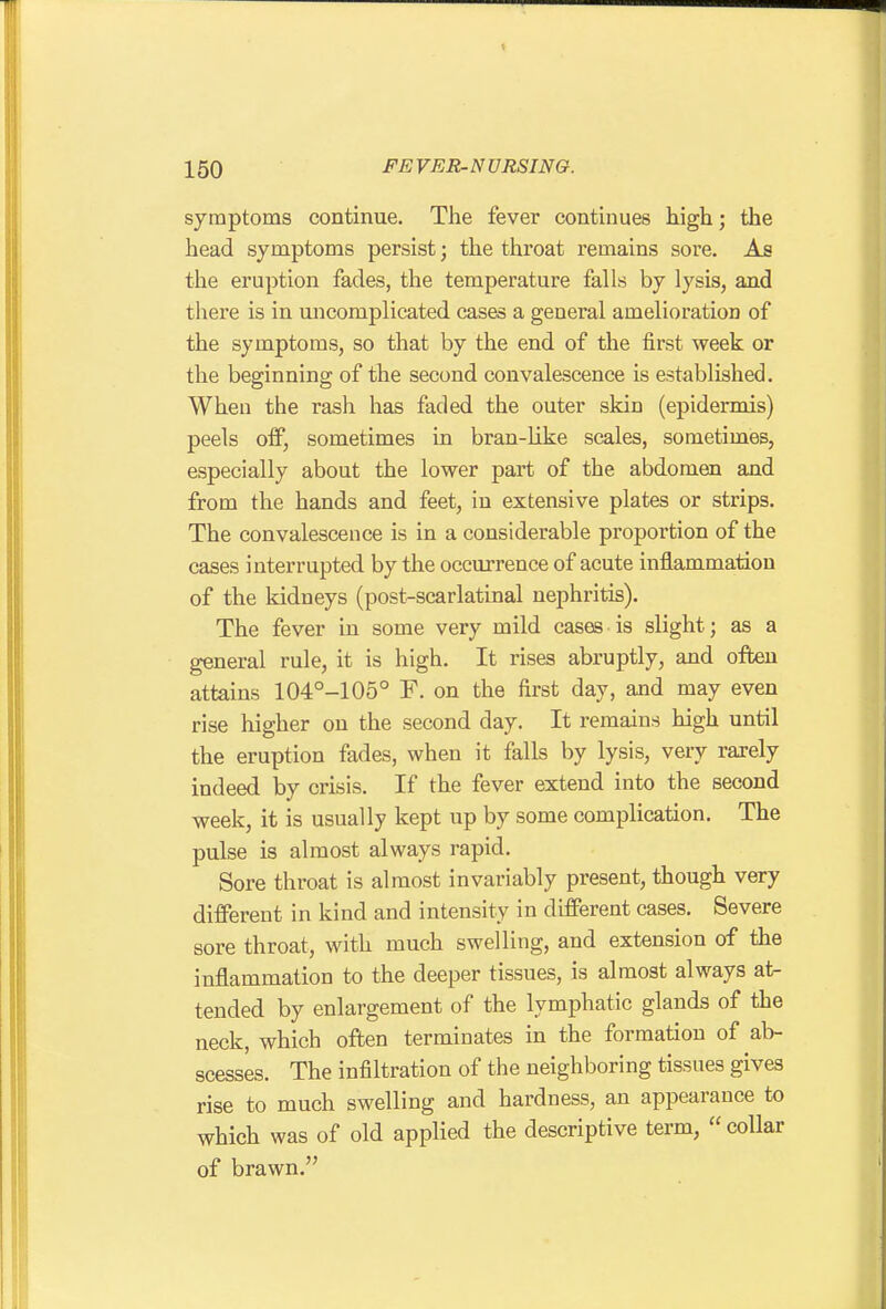 symptoms continue. The fever continues high; the head symptoms persist; the tliroat remains sore. As the eruption fades, the temperature falls by lysis, and there is in uncomplicated cases a general amelioration of the symptoms, so that by the end of the first week or the beginning of the second convalescence is established. When the rash has faded the outer skin (epidermis) peels off, sometimes in bran-like scales, sometimes, especially about the lower part of the abdomen and from the hands and feet, in extensive plates or strips. The convalescence is in a considerable proportion of the cases interrupted by the occurrence of acute inflammation of the kidneys (post-scarlatinal nephritis). The fever in some very mild cases is slight; as a general rule, it is high. It rises abruptly, and often attains 104°-105° F. on the first day, and may even rise higher on the second day. It remains high until the eruption fades, when it falls by lysis, very rarely indeed by crisis. If the fever extend into the second week, it is usually kept up by some complication. The pulse is almost always rapid. Sore throat is almost invariably present, though very different in kind and intensity in different cases. Severe sore throat, with much swelling, and extension of the inflammation to the deeper tissues, is almost always at- tended by enlargement of the lymphatic glands of the neck, which often terminates in the formation of ab- scesses. The infiltration of the neighboring tissues gives rise to much swelling and hardness, an appearance to which was of old applied the descriptive term,  collar of brawn.