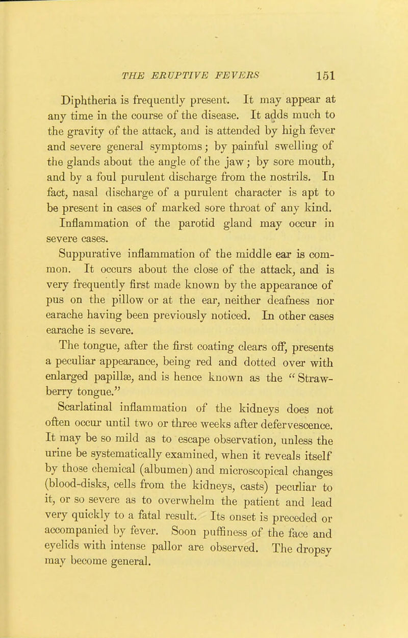 Diphtheria is frequently present. It may appear at any time in the course of the disease. It adds much to the gravity of the attack, and is attended by high fever and severe general symptoms; by painful swelling of the glands about the angle of the jaw; by sore mouth, and by a foul purulent discharge from the nostrils. In fact, nasal discharge of a purulent character is apt to be present in cases of marked sore throat of any kind. Inflammation of the parotid gland may occur in severe cases. Suppurative inflammation of the middle ear is com- mon. It occurs about the close of the attack, and is very frequently first made known by the appearance of pus on the pillow or at the ear, neither deafness nor earache having been previously noticed. In other eases earache is severe. The tongue, after the first coating clears oflP, presents a peculiar appearance, being red and dotted over with enlarged papillae, and is hence known as the  Straw- berry tongue. Scarlatinal inflammation of the kidneys does not often occur until two or three weeks after defervescence. It may be so mild as to escape observation, unless the urine be systematically examined, when it reveals itself by those chemical (albumen) and microscopical changes (blood-disks, cells from the kidneys, casts) pecirliar to it, or so severe as to overwhelm the patient and lead very quickly to a fatal result. Its onset is preceded or accompanied by fever. Soon puffiness of the face and eyelids with intense pallor are observed. The dropsy may become general.