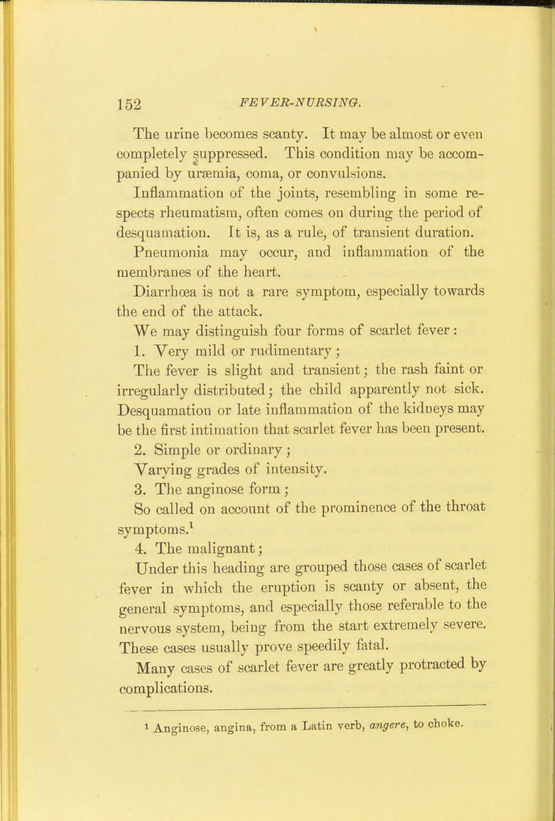The urine becomes scanty. It may be almost or even completely suppressed. This condition may be accom- panied by uraemia, coma, or convulsions. Inflammation of the joints, resembling in some re- spects rheumatism, often comes on during the period of desquamation. It is, as a rule, of transient duration. Pneumonia may occur, and inflammation of the membranes of the heart. Diarrhoea is not a rare symptom, especially towards the end of the attack. We may distinguish four forms of scarlet fever: 1. Very mild or rudimentary ; The fever is slight and transient; the rash faint or irregularly distributed; the child apparently not sick. Desquamation or late inflammation of the kidneys may be the first intimation that scarlet fever has been present. 2. Simple or ordinary ; Varying grades of intensity. 3. The anginose form; So called on account of the prominence of the throat symptoms.^ 4. The malignant; Under this heading are grouped those cases of scarlet fever in which the eruption is scanty or absent, the general symptoms, and especially those referable to the nervous system, being from the start extremely severe. These cases usually prove speedily fatal. Many cases of scarlet fever are greatly protracted by complications. 1 Anginose, angina, from a Latin verb, angere, to choke.