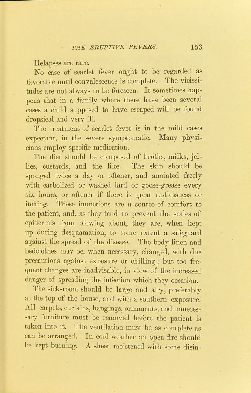 Relapses are rare. No case of scarlet fever ought to be regarded as favorable until convalescence is complete. The vicissi- tudes are not always to be foreseen. It sometimes hap- pens that in a family where there have been several cases a child supposed to have escaped will be found dropsical and very ill. The treatment of scarlet fever is in the mild cases expectant, in the severe symptomatic. Many physi- cians employ specific medication. The diet should be composed of broths, milks, jel- lies, custards, and the like. The skin should be sponged twice a day or oftener, and anointed freely with carbolized or washed lard or goose-grease every six hours, or oftener if there is great restlessness or itching. These inunctions are a source of comfort to the patient, and, as they tend to prevent the scales of epidermis from blowing about, they are, when kept up during desquamation, to some extent a safeguard against the spread of the disease. The body-linen and bedclothes may be, when necessary, changed, with due precautions against exposure or chilling; but too fre- quent changes are inadvisable, in view of the increased danger of spreading the infection which they occasion. The sick-room should be large and airy, preferably at the top of the house, and with a southern exposure. All carpets, curtains, hangings, ornaments, and unneces- sary furniture must be removed before the patient is taken into it. The ventilation must be as complete as can be arranged. In cool weather an open fire should be kept burning. A sheet moistened with some disin-