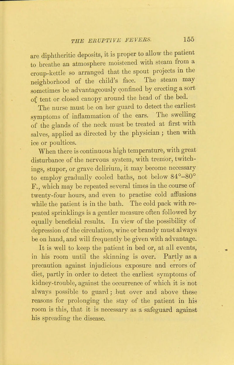 are diphtheritic deposits, it is proper to allow the patient to breathe an atmosphere moistened with steam from a croup-kettle so arranged that the spout projects in the neighborhood of the child's face. The steam may sometimes be advantageously confined by erecting a sort of tent or closed canopy around the head of the bed. The nurse must be on her guard to detect the earliest symptoms of inflammation of the ears. The swelling of the glands of the neck must be treated at first with salves, applied as directed by the physician ; then with ice or poultices. When there is continuous high temperature, with great disturbance of the nervous system, with tremor, twitch- ings, stupor, or grave delirium, it may become necessary to employ gradually cooled baths, not below 84°-80° F., which may be repeated several times in the course of twenty-four hours, and even to practise cold affusions while the patient is in the bath. The cold pack with re- peated sprinklings is a gentler measure often followed by equally beneficial results. In view of the possibility of depression of the circulation, wine or brandy must always be on hand, and will frequently be given with advantage. It is well to keep the patient in bed or, at all events, in his room until the skinning is over. Partly as a precaution against injudicious exposure and errors of diet, partly in order to detect the earliest symptoms of kidney-trouble, against the occurrence of which it is not always possible to guard; but over and above these reasons for prolonging the stay of the patient in his room is this, that it is necessary as a safeguard against his spreading the disease.