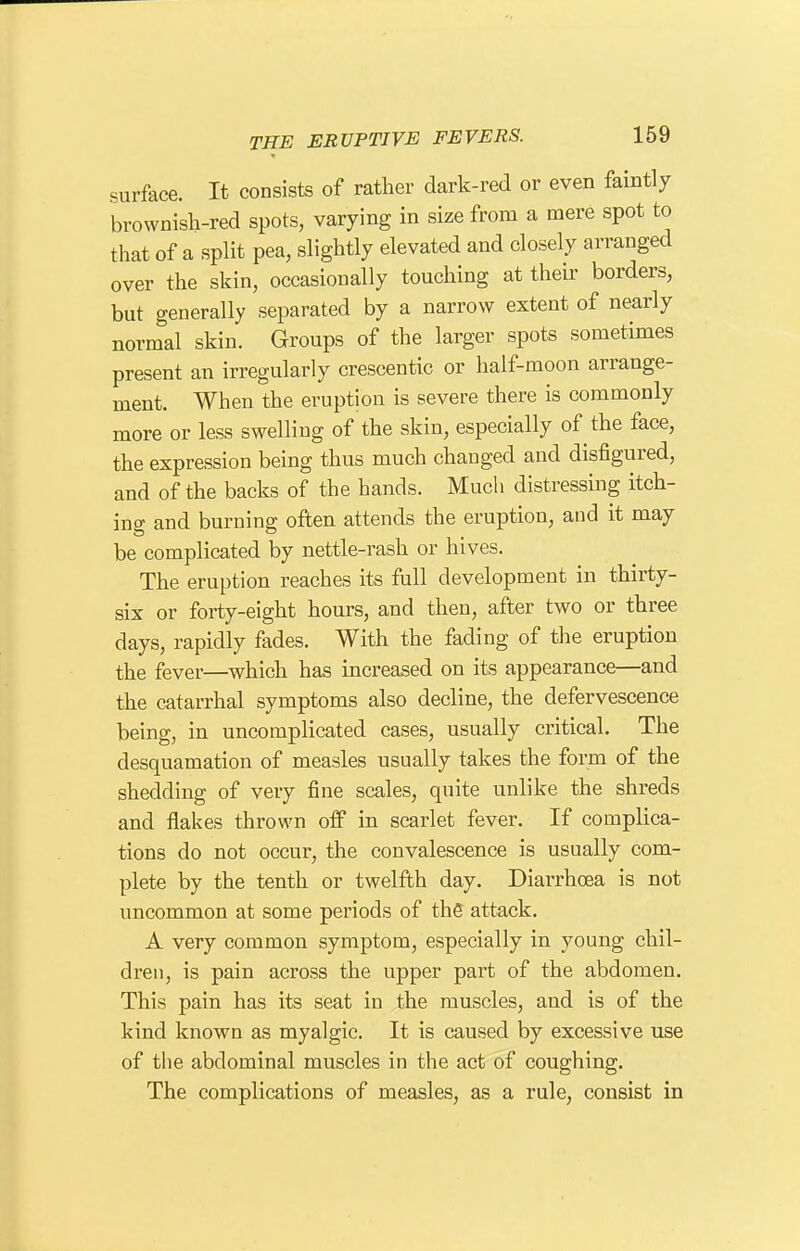 surface. It consists of rather dark-red or even faintly brownish-red spots, varying in size from a mere spot to that of a split pea, slightly elevated and closely arranged over the skin, occasionally touching at their borders, but generally separated by a narrow extent of nearly normal skin. Groups of the larger spots sometimes present an irregularly crescentic or half-moon arrange- ment. When the eruption is severe there is commonly more or less swelling of the skin, especially of the face, the expression being thus much changed and disfigured, and of the backs of the hands. Much distressing itch- ing and burning often attends the eruption, and it may be complicated by nettle-rash or hives. The eruption reaches its full development in thirty- six or forty-eight hours, and then, after two or three days, rapidly fades. With the fading of the eruption the fever—which has increased on its appearance—and the catarrhal symptoms also decline, the defervescence being, in uncomplicated cases, usually critical. The desquamation of measles usually takes the form of the shedding of very fine scales, quite unlike the shreds and flakes thrown oif in scarlet fever. If complica- tions do not occur, the convalescence is usually com- plete by the tenth or twelfth day. Diarrhoea is not uncommon at some periods of thS attack. A very common symptom, especially in young chil- dren, is pain across the upper part of the abdomen. This pain has its seat in the muscles, and is of the kind known as myalgic. It is caused by excessive use of the abdominal muscles in the act of coughing. The complications of measles, as a rule, consist in