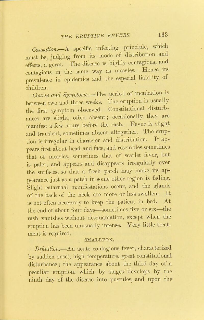 Causation.—A specific infecting principle, which must be, judging from its mode of distribution and effects, a germ. The disease is highly contagious, and contagious in the same way as measles. Hence its prevalence in epidemics and the especial liability of children. Course and Symptoms.—The period of incubation is between two and three weeks. The eruption is usually the first symptom observed. Constitutional disturb- ances are slight, often absent; occasionally they are manifest a few hours before the rash. Fever is slight and transient, sometimes absent altogether. The erup- tion is irregular in character and distribution. It ap- pears first about head and face, and resembles sometimes that of measles, sometimes that of scarlet fever, but is paler,' and appears and disappears irregularly over the surfaces, so that a fresh patch may make its ap- pearance just as a patch in some other region is fading. Slight catarrhal manifestations occur, and the glands of the back of the neck are more or less swollen. It is not often necessary to keep the patient in bed. At the end of about four days—sometimes five or six—the rash vanishes without desquamation, except when the eruption has been unusually intense. Very little treat- ment is required. SMALLPOX. Definition.—An acute contagious fever, characterized by sudden onset, high temperature, great constitutional disturbance; the appearance about the third day of a peculiar eruption, which by stages develops by the ninth day of the disease into pustules, and upon the