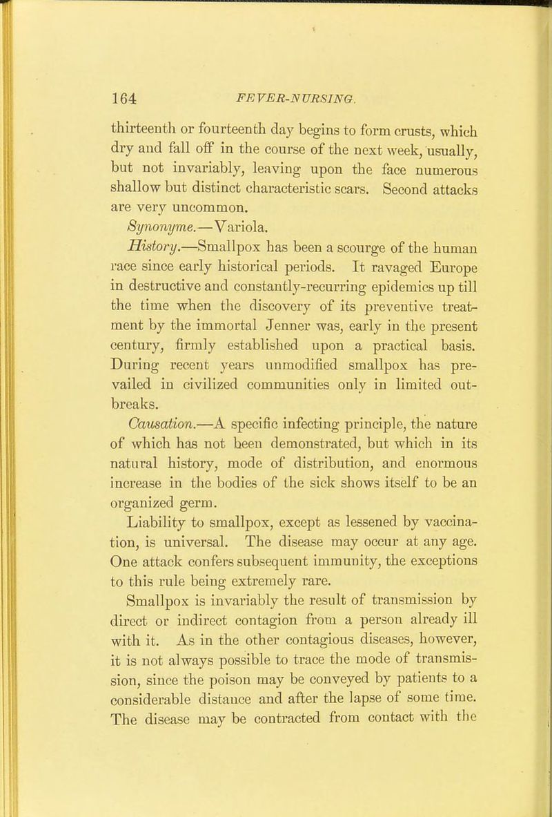 thirteenth or fourteenth day begins to form crusts, which dry and fall off in the course of the next week, usually, but not invariably, leaving upon the face numerous shallow but distinct characteristic scars. Second attacks are very uncommon. Synonyme.—Variola. History.—Smallpox has been a scourge of the human race since early historical periods. It ravaged Europe in destructive and constantly-recurring epidemics up till the time when the discovery of its preventive treat- ment by the immortal Jenner was, early in the present century, firmly established upon a practical basis. During recent years unmodified smallpox has pre- vailed in civilized communities only in limited out- breaks. Causation.—A specific infecting principle, the nature of which has not been demonstrated, but which in its natural history, mode of distribution, and enormous increase in the bodies of the sick shows itself to be an organized germ. Liability to smallpox, except as lessened by vaccina- tion, is universal. The disease may occur at any age. One attack confers subsequent immunity, the exceptions to this rule being extremely rare. Smallpox is invariably the result of transmission by direct or indirect contagion from a person already ill with it. As in the other contagious diseases, however, it is not always possible to trace the mode of transmis- sion, since the poison may be conveyed by patients to a considerable distance and after the lapse of some time. The disease may be contracted from contact with the