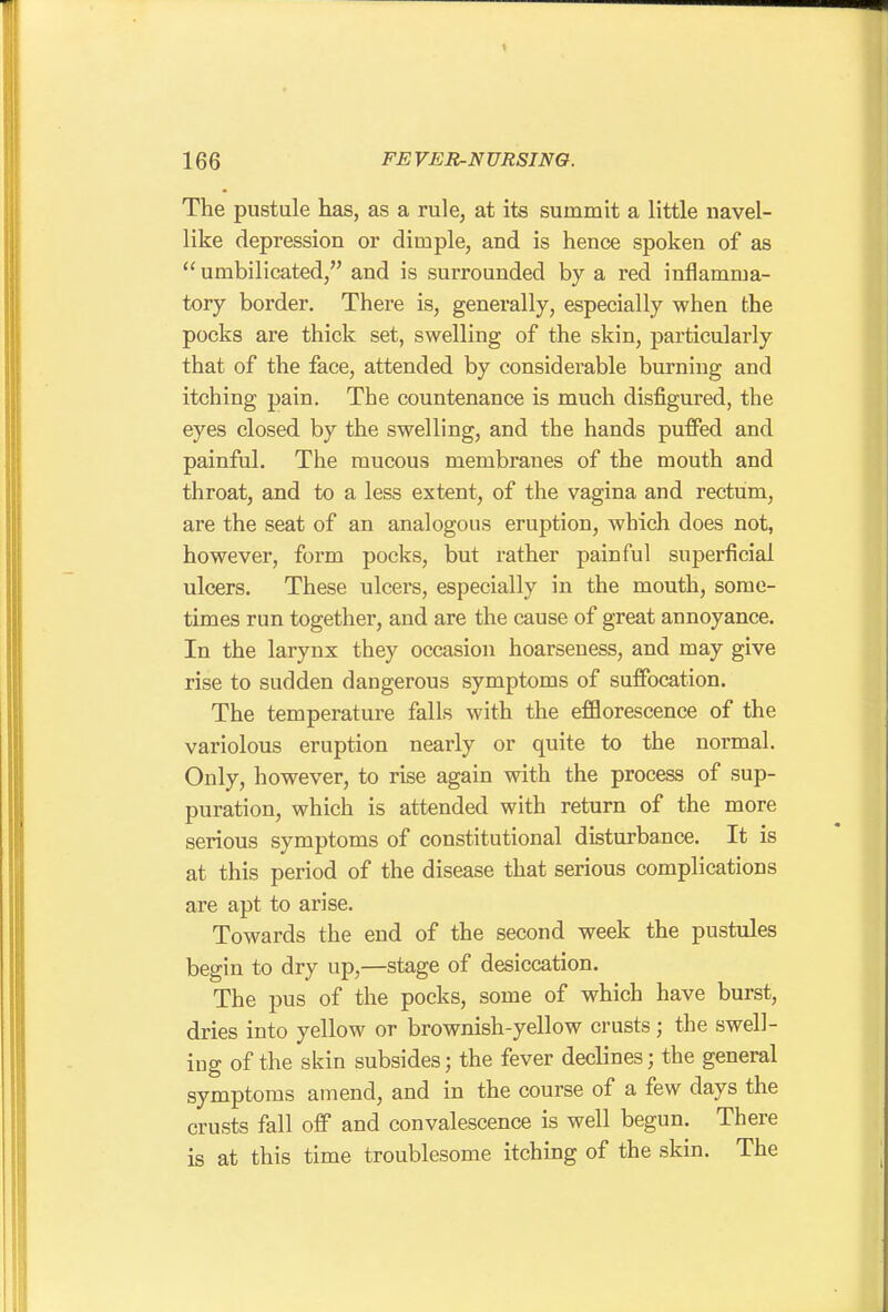 The pustule has, as a rule, at its summit a little navel- like depression or dimple, and is hence spoken of as  umbilicated, and is surrounded by a red inflamma- tory border. There is, generally, especially when the pocks are thick set, swelling of the skin, particularly that of the face, attended by considerable burning and itching pain. The countenance is much disfigured, the eyes closed by the swelling, and the hands puffed and painful. The mucous membranes of the mouth and throat, and to a less extent, of the vagina and rectum, are the seat of an analogous eruption, which does not, however, form pocks, but rather painful superficial ulcers. These ulcers, especially in the mouth, some- times run together, and are the cause of great annoyance. In the larynx they occasion hoarseness, and may give rise to sudden dangerous symptoms of suffocation. The temperature falls with the eflflorescence of the variolous eruption nearly or quite to the normal. Only, however, to rise again with the process of sup- puration, which is attended with return of the more serious symptoms of constitutional disturbance. It is at this period of the disease that serious complications are apt to arise. Towards the end of the second week the pustules begin to dry up,—stage of desiccation. The pus of the pocks, some of which have burst, dries into yellow or brownish-yellow crusts; the swell- ing of the skin subsides; the fever declines; the general symptoms amend, and in the course of a few days the crusts fall off and convalescence is well begun. There is at this time troublesome itching of the skin. The